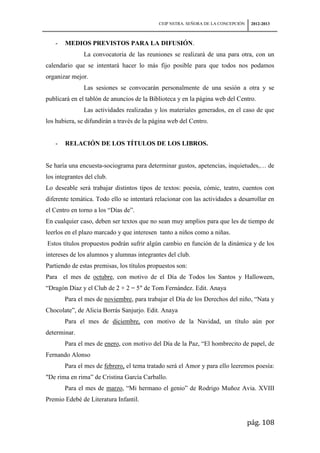 CEIP NSTRA. SEÑORA DE LA CONCEPCIÓN    2012-2013



   -   MEDIOS PREVISTOS PARA LA DIFUSIÓN.
               La convocatoria de las reuniones se realizará de una para otra, con un
calendario que se intentará hacer lo más fijo posible para que todos nos podamos
organizar mejor.
               Las sesiones se convocarán personalmente de una sesión a otra y se
publicará en el tablón de anuncios de la Biblioteca y en la página web del Centro.
               Las actividades realizadas y los materiales generados, en el caso de que
los hubiera, se difundirán a través de la página web del Centro.


   -   RELACIÓN DE LOS TÍTULOS DE LOS LIBROS.


Se haría una encuesta-sociograma para determinar gustos, apetencias, inquietudes,… de
los integrantes del club.
Lo deseable será trabajar distintos tipos de textos: poesía, cómic, teatro, cuentos con
diferente temática. Todo ello se intentará relacionar con las actividades a desarrollar en
el Centro en torno a los “Días de”.
En cualquier caso, deben ser textos que no sean muy amplios para que les de tiempo de
leerlos en el plazo marcado y que interesen tanto a niños como a niñas.
Estos títulos propuestos podrán sufrir algún cambio en función de la dinámica y de los
intereses de los alumnos y alumnas integrantes del club.
Partiendo de estas premisas, los títulos propuestos son:
Para el mes de octubre, con motivo de el Día de Todos los Santos y Halloween,
“Dragón Díaz y el Club de 2 + 2 = 5″ de Tom Fernández. Edit. Anaya
       Para el mes de noviembre, para trabajar el Día de los Derechos del niño, “Nata y
Chocolate”, de Alicia Borrás Sanjurjo. Edit. Anaya
       Para el mes de diciembre, con motivo de la Navidad, un título aún por
determinar.
       Para el mes de enero, con motivo del Día de la Paz, “El hombrecito de papel, de
Fernando Alonso
       Para el mes de febrero, el tema tratado será el Amor y para ello leeremos poesía:
"De rima en rima” de Cristina García Carballo.
       Para el mes de marzo, “Mi hermano el genio” de Rodrigo Muñoz Avia. XVIII
Premio Edebé de Literatura Infantil.


                                                                                  pág. 108
 