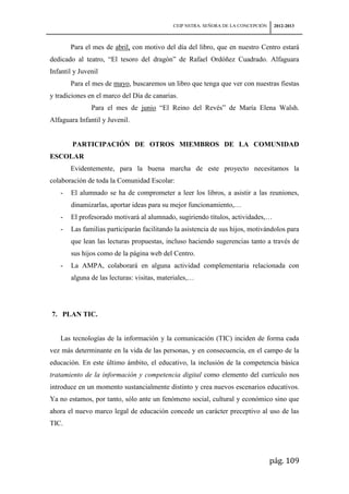 CEIP NSTRA. SEÑORA DE LA CONCEPCIÓN    2012-2013



       Para el mes de abril, con motivo del día del libro, que en nuestro Centro estará
dedicado al teatro, “El tesoro del dragón” de Rafael Ordóñez Cuadrado. Alfaguara
Infantil y Juvenil
       Para el mes de mayo, buscaremos un libro que tenga que ver con nuestras fiestas
y tradiciones en el marco del Día de canarias.
               Para el mes de junio “El Reino del Revés” de María Elena Walsh.
Alfaguara Infantil y Juvenil.


        PARTICIPACIÓN DE OTROS MIEMBROS DE LA COMUNIDAD
ESCOLAR
       Evidentemente, para la buena marcha de este proyecto necesitamos la
colaboración de toda la Comunidad Escolar:
   -   El alumnado se ha de comprometer a leer los libros, a asistir a las reuniones,
       dinamizarlas, aportar ideas para su mejor funcionamiento,…
   -   El profesorado motivará al alumnado, sugiriendo títulos, actividades,…
   -   Las familias participarán facilitando la asistencia de sus hijos, motivándolos para
       que lean las lecturas propuestas, incluso haciendo sugerencias tanto a través de
       sus hijos como de la página web del Centro.
   -   La AMPA, colaborará en alguna actividad complementaria relacionada con
       alguna de las lecturas: visitas, materiales,…




7. PLAN TIC.


   Las tecnologías de la información y la comunicación (TIC) inciden de forma cada
vez más determinante en la vida de las personas, y en consecuencia, en el campo de la
educación. En este último ámbito, el educativo, la inclusión de la competencia básica
tratamiento de la información y competencia digital como elemento del currículo nos
introduce en un momento sustancialmente distinto y crea nuevos escenarios educativos.
Ya no estamos, por tanto, sólo ante un fenómeno social, cultural y económico sino que
ahora el nuevo marco legal de educación concede un carácter preceptivo al uso de las
TIC.




                                                                                  pág. 109
 