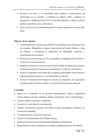 CEIP NSTRA. SEÑORA DE LA CONCEPCIÓN    2012-2013



      Favorecer los foros y el intercambio, pero también la participación del
      profesorado en la creación y evolución de páginas Web, o páginas de
      información y debate del Centro, de la Comunidad Educativa, y de dar a conocer
      nuestras inquietudes, ideas y alternativas.
      Poner al servicio de la comunidad educativa recursos educativos de interés para
      todos.




Objetivos de los alumnos
      Utilizar programas y entornos que faciliten su aprendizaje de las diferentes áreas
      de contenido: Matemáticas, Lengua, Conocimiento del medio, Idiomas y resto
      de materias, y favorezcan la adquisición de habilidades, destrezas, y
      conocimientos de las mismas.
      Potenciar su comunicación con otros compañeros y compañeras de su entorno y
      de fuera de su entorno próximo.
      Despertar el interés por conocer cosas diversas y darles las pautas para acceder a
      la información precisa. Potenciar su razonamiento y su afán de conocimiento.
      Utilizar el ordenador como medio de investigación para ampliar conocimientos y
      elaborar pequeños proyectos a nivel individual y/o colectivo.
      Utilizar el ordenador como medio de creación, de integración, de cooperación,
      de potenciación de valores sociales y de expresión de las ideas de cada uno.


Contenidos
   Apoyar en el desarrollo de las destrezas fundamentales: lectura, comprensión
   lectora, auditiva, escritura- expresión, cálculo, numeración, series y clasificaciones.
   Afianzar aspectos espaciales y temporales.
   Favorecer la creatividad y la comunicación.
   Conocer características generales del teclado a partir de programas dirigidos a la
   escritura por ordenador.
   Creación de textos. Corrección. Expresión.
   Iniciarse en el conocimiento de su Medio cercano.
   Iniciarse en la utilización de Internet para búsquedas de información.
   Búsqueda de una mayor autonomía en el trabajo, preparación para la vida laboral:

                                                                                  pág. 111
 