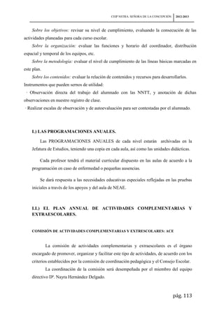 CEIP NSTRA. SEÑORA DE LA CONCEPCIÓN    2012-2013



    Sobre los objetivos: revisar su nivel de cumplimiento, evaluando la consecución de las
actividades planeadas para cada curso escolar.
    Sobre la organización: evaluar las funciones y horario del coordinador, distribución
espacial y temporal de los equipos, etc.
    Sobre la metodología: evaluar el nivel de cumplimiento de las líneas básicas marcadas en
este plan.
    Sobre los contenidos: evaluar la relación de contenidos y recursos para desarrollarlos.
Instrumentos que pueden sernos de utilidad:
 · Observación directa del trabajo del alumnado con las NNTT, y anotación de dichas
observaciones en nuestro registro de clase.
· Realizar escalas de observación y de autoevaluación para ser contestadas por el alumnado.




    L) LAS PROGRAMACIONES ANUALES.

         Las PROGRAMACIONES ANUALES de cada nivel estarán archivadas en la
    Jefatura de Estudios, teniendo una copia en cada aula, así como las unidades didácticas.

         Cada profesor tendrá el material curricular dispuesto en las aulas de acuerdo a la
    programación en caso de enfermedad o pequeñas ausencias.

         Se dará respuesta a las necesidades educativas especiales reflejadas en las pruebas
    iniciales a través de los apoyos y del aula de NEAE.



    LL) EL PLAN ANNUAL DE ACTIVIDADES COMPLEMENTARIAS Y
    EXTRAESCOLARES.


    COMISIÓN DE ACTIVIDADES COMPLEMENTARIAS Y EXTRESCOLARES: ACE


             La comisión de actividades complementarias y extraescolares es el órgano
    encargado de promover, organizar y facilitar este tipo de actividades, de acuerdo con los
    criterios establecidos por la comisión de coordinación pedagógica y el Consejo Escolar.
             La coordinación de la comisión será desempeñada por el miembro del equipo
    directivo Dª. Nayra Hernández Delgado.



                                                                                       pág. 113
 