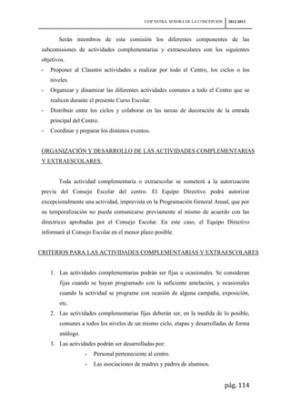 CEIP NSTRA. SEÑORA DE LA CONCEPCIÓN    2012-2013



       Serán miembros de esta comisión los diferentes componentes de las
subcomisiones de actividades complementarias y extraescolares con los siguientes
objetivos.
-   Proponer al Claustro actividades a realizar por todo el Centro, los ciclos o los
    niveles.
-   Organizar y dinamizar las diferentes actividades comunes a todo el Centro que se
    realicen durante el presente Curso Escolar.
-   Distribuir entre los ciclos y colaborar en las tareas de decoración de la entrada
    principal del Centro.
-   Coordinar y preparar los distintos eventos.


ORGANIZACIÓN Y DESARROLLO DE LAS ACTIVIDADES COMPLEMENTARIAS
Y EXTRAESCOLARES.


       Toda actividad complementaria o extraescolar se someterá a la autorización
previa del Consejo Escolar del centro. El Equipo Directivo podrá autorizar
excepcionalmente una actividad, imprevista en la Programación General Anual, que por
su temporalización no pueda comunicarse previamente al mismo de acuerdo con las
directrices aprobadas por el Consejo Escolar. En este caso, el Equipo Directivo
informará al Consejo Escolar en el menor plazo posible.


CRITERIOS PARA LAS ACTIVIDADES COMPLEMENTARIAS Y EXTRAESCOLARES


    1. Las actividades complementarias podrán ser fijas u ocasionales. Se consideran
        fijas cuando se hayan programado con la suficiente antelación, y ocasionales
        cuando la actividad se programe con ocasión de alguna campaña, exposición,
        etc.
    2. Las actividades complementarias fijas deberán ser, en la medida de lo posible,
        comunes a todos los niveles de un mismo ciclo, etapas y desarrolladas de forma
        análogo.
    3. Las actividades podrán ser desarrolladas por:
                   -   Personal perteneciente al centro.
                   -   Las asociaciones de madres y padres de alumnos.


                                                                                   pág. 114
 