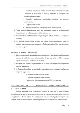 CEIP NSTRA. SEÑORA DE LA CONCEPCIÓN    2012-2013



                   -   Monitores adscritos al centro mediante becas-subvenciones de la
                   Consejería de Educación, Cultura y Deportes o cualquier otra
                   entidad pública o privada.
                   -   Entidades     legalmente   constituidas,   mediante    un     contrato
                   administrativo.
                   -   Corporaciones locales.
                   -   A través de cualquier entidad o persona colaboradoras.
   4. Todas las actividades deberán tener una preparación previa en la clase con el
       tutor, tutora y un trabajo posterior de los alumnos-as.
   5. Las actividades tendrán carácter obligatorio para todo el alumnado a los que va
       dirigido.
   6. Al finalizar cada actividad, se hará una evaluación de la misma por parte de
       quiénes la programaron y organizaron, a fin de mejorarlas o bien que sirva como
       modelo a seguir.


ORGANIZACIÓN DE LAS SALIDAS
   1. El responsable de la actividad deberá comunicarlo a la Jefa de Estudios con una
       semana de antelación como mínimo, a fin de que prevea las posibles variantes
       organizativas que se produzcan en el centro.
   2. Por parte del tutor/a u organizador/a de la salida, se deberá solicitar permiso
       familiar por escrito.
   3. A fin de poder realizar las actividades adecuadamente se procurará que haya un
       responsable por cada:
                       10 alumnos/as en Educación Infantil
                       15 alumnos/as en Educación Primaria
                       7 alumnos/as si existe un alumno de NEE en ese grupo.


PARTICIPACIÓN          EN      LAS      ACTIVIDADES         COMPLEMENTARIAS                 Y
EXTRAESCOLARES
       Todo el alumnado tiene el derecho y el deber de participar en las actividades
complementarias que se programen, salvo que se excluya su asistencia por motivos
disciplinarios o de otra índole, de acuerdo con lo previsto en la legislación vigente y en
el NOF. Todo el alumnado tiene derecho a participar en las actividades extraescolares.


                                                                                   pág. 115
 