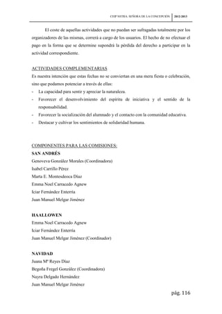 CEIP NSTRA. SEÑORA DE LA CONCEPCIÓN    2012-2013



       El coste de aquellas actividades que no puedan ser sufragadas totalmente por los
organizadores de las mismas, correrá a cargo de los usuarios. El hecho de no efectuar el
pago en la forma que se determine supondrá la pérdida del derecho a participar en la
actividad correspondiente.


ACTIVIDADES COMPLEMENTARIAS
Es nuestra intención que estas fechas no se conviertan en una mera fiesta o celebración,
sino que podamos potenciar a través de ellas:
-   La capacidad para sentir y apreciar la naturaleza.
-   Favorecer el desenvolvimiento del espíritu de iniciativa y el sentido de la
    responsabilidad.
-   Favorecer la socialización del alumnado y el contacto con la comunidad educativa.
-   Destacar y cultivar los sentimientos de solidaridad humana.




COMPONENTES PARA LAS COMISIONES:
SAN ANDRÉS
Genoveva González Morales (Coordinadora)
Isabel Carrillo Pérez
Marta E. Montesdeoca Díaz
Emma Noel Carracedo Agnew
Iciar Fernández Enterría
Juan Manuel Melgar Jiménez


HAALLOWEN
Emma Noel Carracedo Agnew
Iciar Fernández Enterría
Juan Manuel Melgar Jiménez (Coordinador)


NAVIDAD
Juana Mª Reyes Díaz
Begoña Fregel González (Coordinadora)
Nayra Delgado Hernández
Juan Manuel Melgar Jiménez
                                                                                   pág. 116
 
