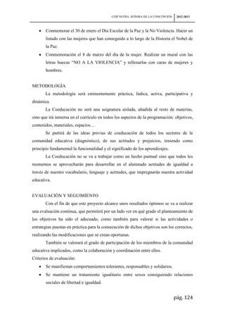 CEIP NSTRA. SEÑORA DE LA CONCEPCIÓN    2012-2013



       Conmemorar el 30 de enero el Día Escolar de la Paz y la No Violencia. Hacer un
       listado con las mujeres que han conseguido a lo largo de la Historia el Nobel de
       la Paz.
       Conmemoración el 8 de marzo del día de la mujer. Realizar un mural con las
       letras huecas “NO A LA VIOLENCIA” y rellenarlas con caras de mujeres y
       hombres.


METODOLOGÍA
       La metodología será eminentemente práctica, lúdica, activa, participativa y
dinámica.
       La Coeducación no será una asignatura aislada, añadida al resto de materias,
sino que irá inmersa en el currículo en todos los aspectos de la programación: objetivos,
contenidos, materiales, espacios…
       Se partirá de las ideas previas de coeducación de todos los sectores de la
comunidad educativa (diagnóstico), de sus actitudes y prejuicios, teniendo como
principio fundamental la funcionalidad y el significado de los aprendizajes.
       La Coeducación no se va a trabajar como un hecho puntual sino que todos los
momentos se aprovecharán para desarrollar en el alumnado actitudes de igualdad a
través de nuestro vocabulario, lenguaje y actitudes, que impregnarán nuestra actividad
educativa.


EVALUACIÓN Y SEGUIMIENTO
       Con el fin de que este proyecto alcance unos resultados óptimos se va a realizar
una evaluación continua, que permitirá por un lado ver en qué grado el planteamiento de
los objetivos ha sido el adecuado, como también para valorar si las actividades o
estrategias puestas en práctica para la consecución de dichos objetivos son los correctos,
realizando las modificaciones que se crean oportunas.
       También se valorará el grado de participación de los miembros de la comunidad
educativa implicados, como la colaboración y coordinación entre ellos.
Criterios de evaluación:
       Se manifiestan comportamientos tolerantes, responsables y solidarios.
       Se mantiene un tratamiento igualitario entre sexos consiguiendo relaciones
       sociales de libertad e igualdad.


                                                                                  pág. 124
 