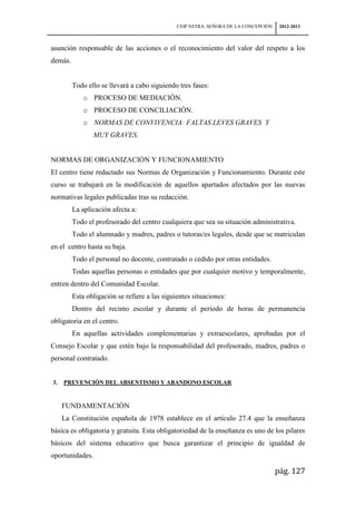 CEIP NSTRA. SEÑORA DE LA CONCEPCIÓN    2012-2013



asunción responsable de las acciones o el reconocimiento del valor del respeto a los
demás.


         Todo ello se llevará a cabo siguiendo tres fases:
             o PROCESO DE MEDIACIÓN.
             o PROCESO DE CONCILIACIÓN.
             o NORMAS DE CONVIVENCIA: FALTAS LEVES GRAVES Y
                 MUY GRAVES.


NORMAS DE ORGANIZACIÓN Y FUNCIONAMIENTO
El centro tiene redactado sus Normas de Organización y Funcionamiento. Durante este
curso se trabajará en la modificación de aquellos apartados afectados por las nuevas
normativas legales publicadas tras su redacción.
         La aplicación afecta a:
         Todo el profesorado del centro cualquiera que sea su situación administrativa.
         Todo el alumnado y madres, padres o tutoras/es legales, desde que se matriculan
en el centro hasta su baja.
         Todo el personal no docente, contratado o cedido por otras entidades.
         Todas aquellas personas o entidades que por cualquier motivo y temporalmente,
entren dentro del Comunidad Escolar.
         Esta obligación se refiere a las siguientes situaciones:
         Dentro del recinto escolar y durante el periodo de horas de permanencia
obligatoria en el centro.
         En aquellas actividades complementarias y extraescolares, aprobadas por el
Consejo Escolar y que estén bajo la responsabilidad del profesorado, madres, padres o
personal contratado.


3.   PREVENCIÓN DEL ABSENTISMO Y ABANDONO ESCOLAR


     FUNDAMENTACIÓN
     La Constitución española de 1978 establece en el artículo 27.4 que la enseñanza
básica es obligatoria y gratuita. Esta obligatoriedad de la enseñanza es uno de los pilares
básicos del sistema educativo que busca garantizar el principio de igualdad de
oportunidades.

                                                                                     pág. 127
 