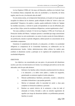 CEIP NSTRA. SEÑORA DE LA CONCEPCIÓN    2012-2013



   La Ley Orgánica 2/2006, de 3 de mayo, de Educación, establece en el artículo 4 que
“la enseñanza básica comprende diez años de escolaridad y se desarrolla, de forma
regular, entre los seis y los dieciséis años de edad”.
   En esta misma norma, en la disposición final primera, en la parte en la que aparecen
recogidos los deberes de los alumnos, queda reflejado el deber de “asistir a clase con
puntualidad”. Respecto a los padres y madres, queda establecido el deber de “adoptar
las medidas necesarias, o solicitar la ayuda correspondiente en caso de dificultad, para
que sus hijos e hijas, cursen las enseñanzas obligatorias y asistan regularmente a clase”.
   Tal como establece el artículo 13.2 de la Ley Orgánica 1/1996, de 15 de Enero, de
Protección Jurídica del Menor, “cualquier persona o autoridad que tenga conocimiento
de que un menor no está escolarizado o no asiste al centro escolar de forma habitual y
sin justificación, durante el período obligatorio, deberá ponerlo en conocimiento de las
autoridades competentes.
   Garantizar el cumplimiento del derecho a la educación y el deber a la escolaridad
obligatoria es competencia de la Comunidad Autónoma, en colaboración con las
administraciones locales. Ambas administraciones deben arbitrar los medios para
combatir el absentismo escolar y participar en la vigilancia del cumplimiento de la
escolaridad obligatoria.


OBJETIVOS
       Los objetivos van encaminados por una parte a la prevención del absentismo
escolar y por otra a la intervención en el mismo. Las estrategias preventivas son las más
adecuadas, entre las que cabe destacar:
           a.     Informar a las familias sobre el derecho constitucional de los niños/as
                  a la educación y su deber como padres y madres de asegurarlo,
                  garantizando su asistencia regular al centro educativo.
           b.     Detectar problemáticas familiares, personales, sociales y educativas
                  asociadas al absentismo o que puedan generarlo.
           c.     Motivar al alumnado sobre la necesidad de asistir a clase para
                  completar su formación académica y personal.
           d.     Realizar un control efectivo de la asistencia a clase de todo el
                  alumnado al Centro, llevando a cabo un estrecho seguimiento de
                  aquellos con riesgo de absentismo debido a su problemática personal,
                  familiar y/o social.
                                                                                    pág. 128
 