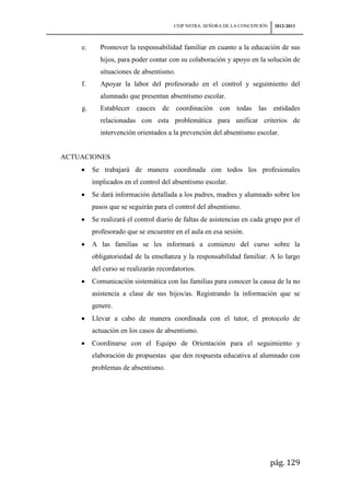 CEIP NSTRA. SEÑORA DE LA CONCEPCIÓN    2012-2013



    e.      Promover la responsabilidad familiar en cuanto a la educación de sus
            hijos, para poder contar con su colaboración y apoyo en la solución de
            situaciones de absentismo.
    f.      Apoyar la labor del profesorado en el control y seguimiento del
            alumnado que presentan absentismo escolar.
    g.      Establecer cauces de coordinación con todas las entidades
            relacionadas con esta problemática para unificar criterios de
            intervención orientados a la prevención del absentismo escolar.


ACTUACIONES
         Se trabajará de manera coordinada con todos los profesionales
         implicados en el control del absentismo escolar.
         Se dará información detallada a los padres, madres y alumnado sobre los
         pasos que se seguirán para el control del absentismo.
         Se realizará el control diario de faltas de asistencias en cada grupo por el
         profesorado que se encuentre en el aula en esa sesión.
         A las familias se les informará a comienzo del curso sobre la
         obligatoriedad de la enseñanza y la responsabilidad familiar. A lo largo
         del curso se realizarán recordatorios.
         Comunicación sistemática con las familias para conocer la causa de la no
         asistencia a clase de sus hijos/as. Registrando la información que se
         genere.
         Llevar a cabo de manera coordinada con el tutor, el protocolo de
         actuación en los casos de absentismo.
         Coordinarse con el Equipo de Orientación para el seguimiento y
         elaboración de propuestas que den respuesta educativa al alumnado con
         problemas de absentismo.




                                                                             pág. 129
 