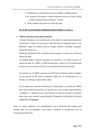 CEIP NSTRA. SEÑORA DE LA CONCEPCIÓN    2012-2013



                Colaboración y participación en las actividades complementarias.
                Se propone a los padres y madres implicarse más en el Centro, dando
                  a conocer nuestro Proyecto Escuela - Familia.
                Todos aquellos que surjan a lo largo del curso.


      PLAN DE ACTIVIDADES PROGRAMADAS POR LA A.M.P.A.


      Talleres educativos para padres/madres:
       Sesiones formativas y de comunicación entre padres y madres preocupados por
      el desarrollo evolutivo de sus hijos/as. Abordar temas de marcado interés en las
      diferentes etapas de nuestros hijos/as (drogas, alcohol, autoridad, amistades,
      educación sexual, etc.).
      Queda por determinar tanto el horario como los grupos. En todo caso, se hará en
      horario de tarde.
      Los padres/madres recibirán formación en iniciación a la lengua francesa en
      horario de tarde de 15:00h a 16:00h los miércoles, desde el 31 de octubre hasta
      final de curso en el aula de 6ºB con la especialista de francés del centro.


      Por primera vez la AMPA participa en un Proyecto de Huerto escolar ecológico
      en una parcela de 80 metros cuadrados cedida por el Ayuntamiento de La
      Orotava en el Parque Cultural Dña. Chana.


      Se ha creado una comisión formada por el profesorado y personal del AMPA
      para crear un banco de recursos a lo largo de este curso escolar: ropa (uniformes
      y chándal) y material escolar. Estos bancos se basan en recaudar y recolectar
      tanto ropa como material escolar fungible. Proponemos la filosofía de nuestros
      antepasados: El trueque.


Como en cursos anteriores, nos coordinaremos con la Dirección del Colegio para
abordar junto con los profesores estos temas y también en coordinación con La
Consejería de Educación
.




                                                                                 pág. 133
 