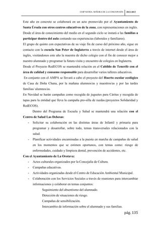 CEIP NSTRA. SEÑORA DE LA CONCEPCIÓN    2012-2013



Este año en concreto se colaborará en un acto promovido por el Ayuntamiento de
Santa Úrsula con otros centros educativos de la zona, con representaciones en inglés.
Desde el área de conocimiento del medio en el segundo ciclo se instará a las familias a
participar dentro del aula contando sus experiencias (laborales y familiares).
El grupo de quinto con expectativas de su viaje fin de curso del próximo año, sigue en
contacto con la escuela San Peter de Inglaterra a través de internet desde el área de
inglés, visitándonos este año la maestra de dicho colegio con el fin de conocer mejor a
nuestro alumnado y programar la futura visita y encuentro de colegios en Inglaterra.
Desde el Proyecto RedECOS se mantendrá relación en el Cabildo de Tenerife con el
área de calidad y consumo responsable para desarrollar varios talleres educativos.
En conjunto con el AMPA se llevará a cabo el proyecto del Huerto escolar ecológico
de Casa de Doña Chana, por la mañana alumnos/as y maestros/as y por las tardes
familias/ alumnos/as.
En Navidad se harán campañas como recogida de juguetes para Cáritas y recogida de
tapas para la entidad que lleva la campaña pro-silla de ruedas.(proyectos Solidaridad y
RedECOS).
       Dentro del Programa de Escuela y Salud se mantendrá una relación con el
Centro de Salud Las Dehesas:
   -   Solicitar su colaboración en las distintas áreas de Infantil y primaria para
       programar y desarrollar, sobre todo, temas transversales relacionados con la
       salud.
   -   Planificar actividades encaminadas a la puesta en marcha de campañas de salud
       en los momentos que se estimen oportunos, con temas como: riesgo de
       enfermedades, cuidado y limpieza dental, prevención de accidentes, etc.
Con el Ayuntamiento de La Orotava:
   -   Actos culturales organizados por la Concejalía de Cultura.
   -   Campañas educativas.
   -   Actividades organizadas desde el Centro de Educación Ambiental Municipal.
   -   Colaboración con los Servicios Sociales a través de reuniones para intercambiar
       informaciones y colaborar en temas conjuntos:
                Seguimiento del absentismo del alumnado.
                Detección de situaciones de riesgo.
                Campañas de sensibilización.
                Intercambio de información sobre el alumnado y sus familias.
                                                                                  pág. 135
 