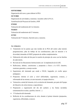 CEIP NSTRA. SEÑORA DE LA CONCEPCIÓN   2012-2013



SEPTIEMBRE
Organización del curso y para elaborar la PGA
OCTUBRE
Organización de actividades y reuniones. Acuerdos sobre la P.G.A.
Actualización del Proyecto de Gestión y NOF
ENERO
Valoración del rendimiento del 1er trimestre.
MARZO
Valoración del rendimiento del 2º trimestre.
JUNIO
Valoración del 3º trimestre, final del curso y memoria.




1er. trimestre:
  Tratamiento de los puntos que más inciden de la PGA del centro: plan tutorial,
  programaciones, plan de trabajo de las coordinaciones, plan de atención a la
  diversidad, demandas al EOEP, propuesta de salidas complementarias.
  Elaboración del orden del día para la reunión de principio de curso con las familias
  de cada tutoría.
  Revisión de los Documentos Institucionales con la implantación de la LOE.
  Reflexiones, debates, conclusiones y propuestas a llevar a la CCP, claustros,
  reuniones generales y consejo escolar.
  Seguimiento del alumnado que acude a NEAE, logopedia y/o recibe apoyo
  pedagógico.
  Propuestas internas al ciclo y nivel (dificultades, sugerencias, avances,…)
  informando de las mismas, en caso necesario, al equipo directivo.
  Valoración a mitad del trimestre, de la evolución del alumnado, por parte del Equipo
  de Educativo de ciclos (tutoras y especialistas).
  Preparación y organización del día del cacharro y las fiestas navideñas
  (ornamentación en aulas y pasillos, festival…).
  1ª Evaluación del alumnado.
  Reflexión de las coordinaciones de ciclo, durante el primer trimestre (propuestas,
  sugerencias, dificultades, avances).

                                                                                  pág. 13
 