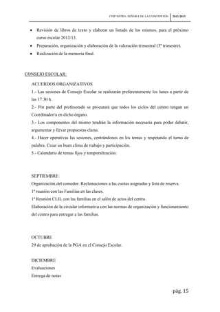 CEIP NSTRA. SEÑORA DE LA CONCEPCIÓN   2012-2013



     Revisión de libros de texto y elaborar un listado de los mismos, para el próximo
     curso escolar 2012/13.
     Preparación, organización y elaboración de la valoración trimestral (3º trimestre).
     Realización de la memoria final.



CONSEJO ESCOLAR:

  ACUERDOS ORGANIZATIVOS
  1.- Las sesiones de Consejo Escolar se realizarán preferentemente los lunes a partir de
  las 17:30 h.
  2.- Por parte del profesorado se procurará que todos los ciclos del centro tengan un
  Coordinador/a en dicho órgano.
  3.- Los componentes del mismo tendrán la información necesaria para poder debatir,
  argumentar y llevar propuestas claras.
  4.- Hacer operativas las sesiones, centrándonos en los temas y respetando el turno de
  palabra. Crear un buen clima de trabajo y participación.
  5.- Calendario de temas fijos y temporalización:




  SEPTIEMBRE
  Organización del comedor. Reclamaciones a las cuotas asignadas y lista de reserva.
  1ª reunión con las Familias en las clases.
  1ª Reunión CLIL con las familias en el salón de actos del centro.
  Elaboración de la circular informativa con las normas de organización y funcionamiento
  del centro para entregar a las familias.




  OCTUBRE
  29 de aprobación de la PGA en el Consejo Escolar.


  DICIEMBRE
  Evaluaciones
  Entrega de notas


                                                                                     pág. 15
 