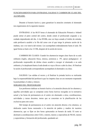 CEIP NSTRA. SEÑORA DE LA CONCEPCIÓN   2012-2013



FUNCIONAMIENTO PARA ENTRADAS, SALIDAS Y CAMBIOS DE CLASE DEL
ALUMNADO.


       Durante el horario lectivo y para garantizar la atención constante al alumnado
nos organizamos de la siguiente manera:


       ENTRADAS: A las 08:55 horas el alumnado de Educación Primaria e Infantil
puede entrar al patio central del centro, donde estará el profesorado asignado a su
cuidado dependiendo del día. A las 09:00h, una vez haya sonado el timbre de entrada,
cada profesor/a acudirá a la fila del curso con el que tenga la primera sesión de la
mañana, sea o no tutor/a del mismo. Los acompañará ordenadamente hasta el aula. De
igual forma se hará a las 12:30h, después de la sesión de recreo.


       CAMBIOS DE CLASES: Cuando los alumnos/as tengan clase fuera de su aula
ordinaria (inglés, educación física, música, asistencia a PT, apoyo pedagógico) el
profesorado responsable de dichas clases acudirá a recoger al alumnado a su aula
ordinaria y lo desplazará hasta el aula donde se vaya a llevar a cabo la clase. Al finalizar
la sesión el profesorado correspondiente acompañará al alumnado a su clase.


       SALIDAS: Las salidas al recreo y al finalizar la jornada lectiva se realizarán
bajo la responsabilidad del profesor/a que les imparta clase en ese momento respetando
la puntualidad, el orden y silencio.
HORARIO DEL PROFESORADO
       Los profesores dedican su horario lectivo a la atención directa de los alumnos y
aquellas actividades que se computan como horas lectivas recogidas en la normativa
actual y las horas de permanencia en el centro sin alumnado a otras; coordinaciones,
actividades y tareas docentes, tareas que se concretan en la planificación de las
exclusivas para este curso.
       Del tiempo de permanencia en el centro sin atención directa a los alumnos, se
dedicarán cuatro horas mensuales a la atención de padres y madres de nuestros
alumnos/as, que se fijan en dos horas quincenales en horario de tarde. El resto se
destinará a coordinaciones entre CLIL y tutores, tutores y especialista de NEAE, tutores
y especialistas y formación del profesorado, quedando así:


                                                                                   pág. 30
 