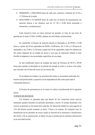 CEIP NSTRA. SEÑORA DE LA CONCEPCIÓN   2012-2013



         PRIMEROS y TERCEROS lunes de cada mes, atención a familias de 15:30 a
         17:30 horas de la tarde.
         SEGUNDOS y CUARTOS lunes de cada mes el horario de permanencia sin
         atención directa a los alumnos será de 15: 00 a 18:00 horas destinado a
         formación y coordinaciones.


         Cada maestro/a tiene un turno mensual de guardia; se trata de una hora de
guardia por la tarde (15:00 a 16:00h.) durante las actividades extraescolares.


         En septiembre el horario de atención directa al alumnado es de 09:00 a 13:00
horas y a partir del 24 de septiembre de 09:00 a 14:00 horas. De 11:20 a 11:50 horas en
septiembre y de 12:00 a 12:30 horas a partir del 24 de septiembre, todos los alumnos/as
del centro disponen de un tiempo de recreo y ocio que en educación infantil es más
flexible al adaptarse a las necesidades específicas de esa etapa.


         Se han establecido turnos de cuidado del patio de Primaria de 08:55 a 09:00
horas para atender al alumnado en el periodo de entrada al centro y el paso a las aulas,
que coincide con el turno de recreo de ese mismo día.


         En la jefatura de estudio y la secretaría del centro se encuentran archivados los
horarios del profesorado y expuestos en las dependencias del centro para toda la
comunidad educativa.


         El horario de permanencia en el centro lo realiza el profesorado de la siguiente
forma:
TURNOS DE RECREOS
         Los horarios se ajustarán para que dentro de las veinticinco horas lectivas
semanales queden incluidos los períodos destinados a recreo. El tiempo destinado a los
recreos en primaria es de media hora cada día. En educación infantil no será superior al
12% del horario escolar semanal, es decir, 3 horas a la semana. En cualquier caso, la
distribución de los períodos de recreo estará en función de la estructura e instalaciones
del centro y de su organización, al objeto de que se produzcan las mínimas alteraciones
en la actividad escolar.


                                                                                    pág. 31
 