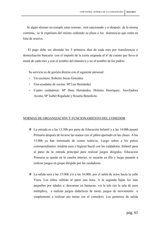 CEIP NSTRA. SEÑORA DE LA CONCEPCIÓN   2012-2013




   Si algún alumno no cumple estas normas, será sancionado y si después de la misma
continúa, se le expulsará del mismo cediendo su plaza a los alumnos/as que están en
lista de reserva.


    El pago debe ser abonado los 5 primeros días de cada mes por transferencia o
domiciliación bancaria con el importe de la cuota asignada al nº de cuenta que lleva el
menú de cada mes y con el nombre del alumno/a y no al nombre de los padres.


    Su servicio es de gestión directa con el siguiente personal:
    -    Un cocinero: Roberto Socas González
    -    Una ayudante de cocina: Mª Luz Hernández
    -    Cuatro cuidadoras: Mª Dora Hernández, Dolores Henríquez, Auxiliadora
         Acosta, Mª Isabel Regalado y Rosalía Benedicta.




NORMAS DE ORGANIZACIÓN Y FUNCIONAMIENTO DEL COMEDOR


     La entrada es a las 13:30h por parte de Educación Infantil y a las 14:00h pasará
        Primaria después de lavarse las manos con el jabón aportado en las clases. A las
        15:00h ya han terminado de comer todos/as. Luego suben a los patios
        correspondientes: tendrán aseo e higiene bucal con las cuidadoras. Infantil pasa
        al patio de la entrada principal para realizar juegos dirigidos. Educación
        Primaria se queda en la cancha interior, se asearán en fila y luego pasarán a
        realizar juegos en grupo dirigido por las cuidadoras.


     La salida será a las 15:00h y/o a las 16:00h. por el salón de actos hacia la calle
        Viera. Los niños subirán al patio una hora. A la segunda bajan los más
        pequeños por edades a: descansar en hamacas, ver la tele (en la sala de usos
        múltiples), a realizar juegos didácticos de mesa, juegos de movimiento o
        simplemente a realizar sus tareas (en el comedor). Los permisos de salida



                                                                                  pág. 41
 