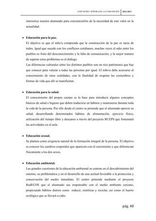 CEIP NSTRA. SEÑORA DE LA CONCEPCIÓN   2012-2013



interiorice nuestro alumnado para concienciarlos de la necesidad de este valor en la
actualidad.


Educación para la paz.
El objetivo es que el niño/a comprenda que la construcción de la paz es tarea de
todos. Igual que sucede con los conflictos cotidianos, muchas veces el odio entre los
pueblos es fruto del desconocimiento y la falta de comunicación, y la mejor manera
de superar estos problemas es el diálogo.
Las diferencias culturales entre los distintos pueblos son un rico patrimonio que hay
que conocer para valorar a todas las personas por igual. El niño/a debe acercarse al
conocimiento de otras realidades, con la finalidad de respetar las costumbres y
formas de vida que allí se manifiestan.


Educación para la salud.
El conocimiento del propio cuerpo es la base para introducir algunos conceptos
básicos de salud e higiene que deben traducirse en hábitos y mantenerse durante toda
la vida de la persona. Por ello desde el centro se pretende que el alumnado aprecie su
salud, desarrollando determinados hábitos de alimentación, ejercicio físico,
utilización del tiempo libre y descanso a través del proyecto RCEPS que fomentará
las actividades en el aula.


Educación sexual.
Se plantea como exigencia natural de la formación integral de la persona. El objetivo
es conocer los cambios corporales que aparecen con el crecimiento y que diferencian
físicamente a los dos sexos.


Educación ambiental.
Las grandes cuestiones de la educación ambiental se centran en el descubrimiento del
entorno, su problemática y en el desarrollo de una actitud favorable a la protección y
conservación del medio inmediato. El centro pretende mediante el proyecto
RedECOS que el alumnado sea responsable con el medio ambiente cercano,
propiciando hábitos diarios como reducir, reutilizar y reciclar, así como el huerto
ecológico que se llevará a cabo.


                                                                                  pág. 48
 