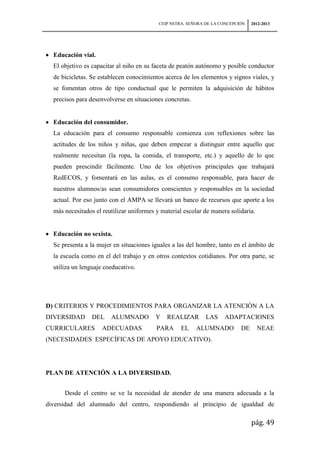 CEIP NSTRA. SEÑORA DE LA CONCEPCIÓN   2012-2013




  Educación vial.
  El objetivo es capacitar al niño en su faceta de peatón autónomo y posible conductor
  de bicicletas. Se establecen conocimientos acerca de los elementos y signos viales, y
  se fomentan otros de tipo conductual que le permiten la adquisición de hábitos
  precisos para desenvolverse en situaciones concretas.


  Educación del consumidor.
  La educación para el consumo responsable comienza con reflexiones sobre las
  actitudes de los niños y niñas, que deben empezar a distinguir entre aquello que
  realmente necesitan (la ropa, la comida, el transporte, etc.) y aquello de lo que
  pueden prescindir fácilmente. Uno de los objetivos principales que trabajará
  RedECOS, y fomentará en las aulas, es el consumo responsable, para hacer de
  nuestros alumnos/as sean consumidores conscientes y responsables en la sociedad
  actual. Por eso junto con el AMPA se llevará un banco de recursos que aporte a los
  más necesitados el reutilizar uniformes y material escolar de manera solidaria.


  Educación no sexista.
  Se presenta a la mujer en situaciones iguales a las del hombre, tanto en el ámbito de
  la escuela como en el del trabajo y en otros contextos cotidianos. Por otra parte, se
  utiliza un lenguaje coeducativo.




D) CRITERIOS Y PROCEDIMIENTOS PARA ORGANIZAR LA ATENCIÓN A LA
DIVERSIDAD       DEL    ALUMNADO          Y   REALIZAR        LAS    ADAPTACIONES
CURRICULARES         ADECUADAS            PARA      EL    ALUMNADO          DE      NEAE
(NECESIDADES ESPECÍFICAS DE APOYO EDUCATIVO).




PLAN DE ATENCIÓN A LA DIVERSIDAD.


      Desde el centro se ve la necesidad de atender de una manera adecuada a la
diversidad del alumnado del centro, respondiendo al principio de igualdad de

                                                                                 pág. 49
 