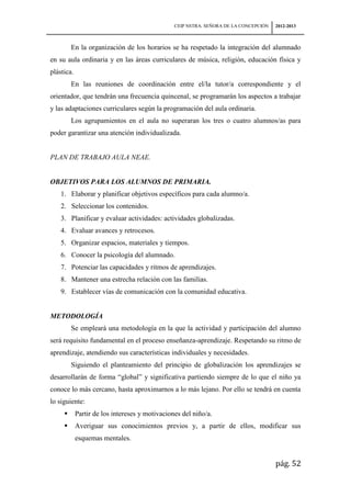 CEIP NSTRA. SEÑORA DE LA CONCEPCIÓN   2012-2013



         En la organización de los horarios se ha respetado la integración del alumnado
en su aula ordinaria y en las áreas curriculares de música, religión, educación física y
plástica.
         En las reuniones de coordinación entre el/la tutor/a correspondiente y el
orientador, que tendrán una frecuencia quincenal, se programarán los aspectos a trabajar
y las adaptaciones curriculares según la programación del aula ordinaria.
         Los agrupamientos en el aula no superaran los tres o cuatro alumnos/as para
poder garantizar una atención individualizada.


PLAN DE TRABAJO AULA NEAE.


OBJETIVOS PARA LOS ALUMNOS DE PRIMARIA.
    1. Elaborar y planificar objetivos específicos para cada alumno/a.
    2. Seleccionar los contenidos.
    3. Planificar y evaluar actividades: actividades globalizadas.
    4. Evaluar avances y retrocesos.
    5. Organizar espacios, materiales y tiempos.
    6. Conocer la psicología del alumnado.
    7. Potenciar las capacidades y ritmos de aprendizajes.
    8. Mantener una estrecha relación con las familias.
    9. Establecer vías de comunicación con la comunidad educativa.


METODOLOGÍA
         Se empleará una metodología en la que la actividad y participación del alumno
será requisito fundamental en el proceso enseñanza-aprendizaje. Respetando su ritmo de
aprendizaje, atendiendo sus características individuales y necesidades.
         Siguiendo el planteamiento del principio de globalización los aprendizajes se
desarrollarán de forma “global” y significativa partiendo siempre de lo que el niño ya
conoce lo más cercano, hasta aproximarnos a lo más lejano. Por ello se tendrá en cuenta
lo siguiente:
           Partir de los intereses y motivaciones del niño/a.
           Averiguar sus conocimientos previos y, a partir de ellos, modificar sus
            esquemas mentales.


                                                                                      pág. 52
 