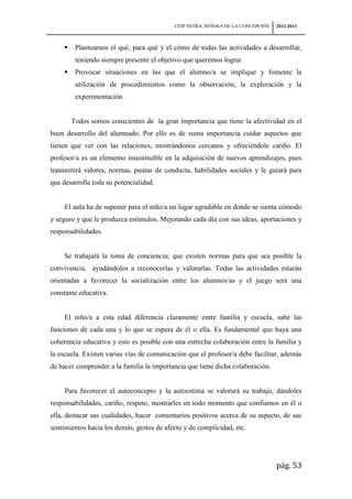 CEIP NSTRA. SEÑORA DE LA CONCEPCIÓN   2012-2013



         Plantearnos el qué, para qué y el cómo de todas las actividades a desarrollar,
          teniendo siempre presente el objetivo que queremos lograr.
         Provocar situaciones en las que el alumno/a se implique y fomente la
          utilización de procedimientos como la observación, la exploración y la
          experimentación.


         Todos somos conscientes de la gran importancia que tiene la afectividad en el
buen desarrollo del alumnado. Por ello es de suma importancia cuidar aspectos que
tienen que ver con las relaciones, mostrándonos cercanos y ofreciéndole cariño. El
profesor/a es un elemento insustituible en la adquisición de nuevos aprendizajes, pues
transmitirá valores, normas, pautas de conducta, habilidades sociales y le guiará para
que desarrolle toda su potencialidad.


     El aula ha de suponer para el niño/a un lugar agradable en donde se sienta cómodo
y seguro y que le produzca estímulos. Mejorando cada día con sus ideas, aportaciones y
responsabilidades.


     Se trabajará la toma de conciencia; que existen normas para que sea posible la
convivencia, ayudándolos a reconocerlas y valorarlas. Todas las actividades estarán
orientadas a favorecer la socialización entre los alumnos/as y el juego será una
constante educativa.


     El niño/a a esta edad diferencia claramente entre familia y escuela, sabe las
funciones de cada una y lo que se espera de él o ella. Es fundamental que haya una
coherencia educativa y esto es posible con una estrecha colaboración entre la familia y
la escuela. Existen varias vías de comunicación que el profesor/a debe facilitar, además
de hacer comprender a la familia la importancia que tiene dicha colaboración.


     Para favorecer el autoconcepto y la autoestima se valorará su trabajo, dándoles
responsabilidades, cariño, respeto, mostrarles en todo momento que confiamos en él o
ella, destacar sus cualidades, hacer comentarios positivos acerca de su aspecto, de sus
sentimientos hacia los demás, gestos de afecto y de complicidad, etc.




                                                                                  pág. 53
 