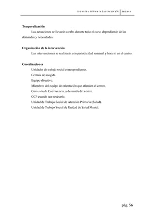 CEIP NSTRA. SEÑORA DE LA CONCEPCIÓN   2012-2013




Temporalización
      Las actuaciones se llevarán a cabo durante todo el curso dependiendo de las
demandas y necesidades.


Organización de la intervención
      Las intervenciones se realizarán con periodicidad semanal y horario en el centro.


Coordinaciones
      Unidades de trabajo social correspondientes.
      Centros de acogida.
      Equipo directivo.
      Miembros del equipo de orientación que atienden el centro.
      Comisión de Convivencia, a demanda del centro.
      CCP cuando sea necesario.
      Unidad de Trabajo Social de Atención Primaria (Salud).
      Unidad de Trabajo Social de Unidad de Salud Mental.




                                                                                pág. 56
 
