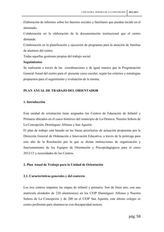 CEIP NSTRA. SEÑORA DE LA CONCEPCIÓN   2012-2013



Elaboración de informes sobre los factores sociales y familiares que puedan incidir en el
alumnado.
Colaboración en la elaboración de la documentación institucional que el centro
demande.
Colaboración en la planificación y ejecución de programas para la atención de familias
de alumnos del centro.
Todas aquellas gestiones propias del trabajo social.
Seguimientos
Se realizarán a través de las coordinaciones y de igual manera que la Programación
General Anual del centro para el presente curso escolar, según los criterios y estrategias
propuestos para el seguimiento y evaluación de la misma.


PLAN ANUAL DE TRABAJO DEL ORIENTADOR


1. Introducción


Esta unidad de orientación tiene asignados los Centros de Educación de Infantil y
Primaria ubicados en el casco histórico del municipio de La Orotava: Nuestra Señora de
La Concepción, Domínguez Alfonso y San Agustín.
El plan de trabajo está basado en las líneas prioritarias de actuación propuestas por la
Dirección General de Ordenación e Innovación Educativa, a través de la prórroga para
este año de la Resolución por la que se dictan instrucciones de organización y
funcionamiento de los Equipos de Orientación y Psicopedagógicos para el curso
2012/13 y necesidades de los Centros.


2. Plan Anual de Trabajo para la Unidad de Orientación


2.1. Características generales y del contexto


Los tres centros imparten las etapas de infantil y primaria. Son de línea uno, con una
matrícula alrededor de 230 alumnos(as) en los CEIP Domínguez Alfonso y Nuestra
Señora de La Concepción y de 200 en el CEIP San Agustín, este último colegio es
centro preferente para alumnos/as con discapacidad motora.


                                                                                  pág. 58
 
