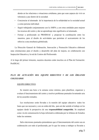 CEIP NSTRA. SEÑORA DE LA CONCEPCIÓN   2012-2013



         demás en las relaciones o situaciones cotidianas, para que sean capaces de vivir en
         tolerancia y paz dentro de la sociedad.
     -   Concienciar al alumnado de la importancia de la solidaridad en la sociedad actual
         y como persona individual.
     -   Seguir trabajando conjuntamente con la AMPA y con otras entidades para mejorar
         los recursos del centro y dar un aprendizaje más significativo al alumnado.
     -   Formar a profesorado en PROIDEAC y propiciar la coordinación entre los
         maestros, para el diseño de actividades que permitan el acercamiento de los
         niños/as a una enseñanza globalizada.

     La Dirección General de Ordenación, Innovación y Promoción Educativa elaborará
unas orientaciones para el diseño y desarrollo del plan de mejora, en colaboración con
Inspección Educativa y la red de Centros del Profesorado.

A lo largo del primer trimestre, nuestros docentes están inscritos en el Plan de Formación:
ProIDEAC.




PLAN DE ACTUACIÓN DEL EQUIPO DIRECTIVO Y DE LOS ÓRGANOS
COLEGIADOS

         EQUIPO DIRECTIVO

            Se reunirá una hora a la semana como mínimo, para planificar, organizar y
         evaluar el funcionamiento del centro y resolver problemas puntuales levantando acta
         de los acuerdos tomados.

            Las resoluciones serán llevadas a la reunión del equipo educativo todos los
         lunes que sea necesario y con un orden del día, para así dar sentido al trabajo en los
         equipos desde la perspectiva de una responsabilidad compartida. Se empleará
         como vía de comunicación la hoja informativa elaborada por la Jefatura de Estudios
         todas las semanas.

            Salvo decisiones puntuales pretendemos que el funcionamiento del centro sea en
         colaboración con todo el profesorado, por lo que los temas a trabajar se llevarán a

                                                                                           pág. 5
 