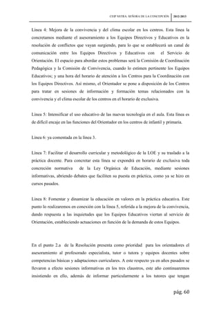 CEIP NSTRA. SEÑORA DE LA CONCEPCIÓN   2012-2013



Línea 4: Mejora de la convivencia y del clima escolar en los centros. Esta línea la
concretamos mediante el asesoramiento a los Equipos Directivos y Educativos en la
resolución de conflictos que vayan surgiendo, para lo que se establecerá un canal de
comunicación entre los Equipos Directivos y Educativos con                  el Servicio de
Orientación. El espacio para abordar estos problemas será la Comisión de Coordinación
Pedagógica y la Comisión de Convivencia, cuando lo estimen pertinente los Equipos
Educativos; y una hora del horario de atención a los Centros para la Coordinación con
los Equipos Directivos. Así mismo, el Orientador se pone a disposición de los Centros
para tratar en sesiones de información y formación temas relacionados con la
convivencia y el clima escolar de los centros en el horario de exclusiva.


Línea 5: Intensificar el uso educativo de las nuevas tecnología en el aula. Esta línea es
de difícil encaje en las funciones del Orientador en los centros de infantil y primaria.


Línea 6: ya comentada en la línea 3.


Línea 7: Facilitar el desarrollo curricular y metodológico de la LOE y su traslado a la
práctica docente. Para concretar esta línea se expondrá en horario de exclusiva toda
concreción normativa       de la Ley Orgánica de Educación, mediante sesiones
informativas, abriendo debates que faciliten su puesta en práctica, como ya se hizo en
cursos pasados.


Línea 8: Fomentar y dinamizar la educación en valores en la práctica educativa. Este
punto lo realizaremos en conexión con la línea 5, referida a la mejora de la convivencia,
dando respuesta a las inquietudes que los Equipos Educativos viertan al servicio de
Orientación, estableciendo actuaciones en función de la demanda de estos Equipos.




En el punto 2.a de la Resolución presenta como prioridad para los orientadores el
asesoramiento al profesorado especialista, tutor o tutora y equipos docentes sobre
competencias básicas y adaptaciones curriculares. A este respecto ya en años pasados se
llevaron a efecto sesiones informativas en los tres claustros, este año continuaremos
insistiendo en ello, además de informar particularmente a los tutores que tengan


                                                                                   pág. 60
 