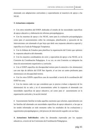 CEIP NSTRA. SEÑORA DE LA CONCEPCIÓN   2012-2013



alumnado con adaptaciones curriculares y especialmente al maestro/a de apoyo a las
NEAE.


3. Actuaciones conjuntas


   Con otros miembros del EOEP, dedicadas al estudio de las necesidades específicas
de apoyo educativo y elaboración de informes psicopedagógicos.
   Con las maestras de apoyo a las NEAE, tanto para la evaluación psicopedagógica
como para el asesoramientos sobre las estrategias, planificación y ejecución de las
intervenciones con alumnado al que haya que darle una respuesta educativa especial y
específica en el aula de Pedagogía Terapéutica.
   Con la Jefatura de Estudios para planificar la organización del Centro que optimice
la respuesta educativa del alumnado.
   Con los maestros coordinadores de ciclo y especialista de apoyo a las NEAE, en la
Comisión de Coordinación Pedagógica. A su vez, en esta Comisión se trabajarán las
áreas de asesoramiento organizativo y curricular.
   Con el EOEP específico de discapacidad motora para la atención a los alumnos(as)
con este tipo de déficits del CEIP San Agustín, al ser éste un centro preferente para
alumnos(as) con discapacidad motora.
   Con los otros EOEPs específicos caso de necesidad, a través de la coordinación del
EOEP de zona.
   Con los tutores cada vez que consideren que es preciso evaluar a alguno(a) de los
alumnos(as) de su aula y en el asesoramiento sobre la respuesta al alumnado con
necesidades específicas de apoyo educativo, así como para el asesoramiento en la
organización curricular y la acción tutorial


   Asesoramiento familiar en todas aquellas cuestiones que soliciten, especialmente con
las familias del alumnado con necesidades específicas de apoyo educativo, a las que se
les tendrá informadas en todo momento sobre los resultados de las evaluaciones y
seguimientos psicopedagógicos y del proceso de intervención seguido con sus hijos.


4. Actuaciones Individuales: sobre las demandas expresadas por los equipos
educativos, a través de las Comisiones de Coordinación Pedagógicas.


                                                                                     pág. 61
 