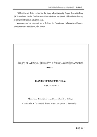 CEIP NSTRA. SEÑORA DE LA CONCEPCIÓN   2012-2013



   (*) Distribución de las exclusivas: Un lunes del mes en cada Centro, dependiendo de
CCP, reuniones con las familias o coordinaciones con los tutores. El horario establecido
se corresponde con el del centro sede.
   Mensualmente, se entregará en la Jefatura de Estudios de cada centro el horario
correspondiente a los lunes y los jueves.




     EQUIPO DE ATENCIÓN EDUCATIVA A PERSONAS CON DISCAPACIDAD

                                            VISUAL.




                           PLAN DE TRABAJO INDIVIDUAL

                                     CURSO 2012-2013




                  Maestra de Apoyo Itinerante: Carmen Escudero Gallego

           Centro Sede: CEIP Nuestra Señora de La Concepción (La Orotava).




                                                                                   pág. 68
 
