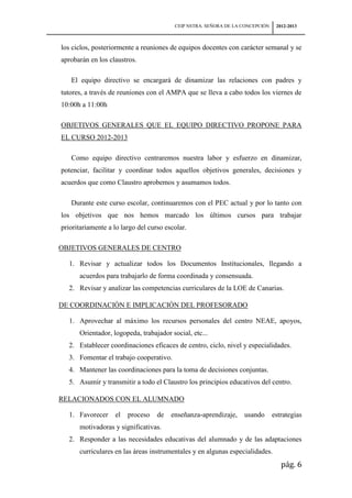 CEIP NSTRA. SEÑORA DE LA CONCEPCIÓN    2012-2013



los ciclos, posteriormente a reuniones de equipos docentes con carácter semanal y se
aprobarán en los claustros.

   El equipo directivo se encargará de dinamizar las relaciones con padres y
tutores, a través de reuniones con el AMPA que se lleva a cabo todos los viernes de
10:00h a 11:00h

OBJETIVOS GENERALES QUE EL EQUIPO DIRECTIVO PROPONE PARA
EL CURSO 2012-2013

   Como equipo directivo centraremos nuestra labor y esfuerzo en dinamizar,
potenciar, facilitar y coordinar todos aquellos objetivos generales, decisiones y
acuerdos que como Claustro aprobemos y asumamos todos.

   Durante este curso escolar, continuaremos con el PEC actual y por lo tanto con
los objetivos que nos hemos marcado los últimos cursos para trabajar
prioritariamente a lo largo del curso escolar.

OBJETIVOS GENERALES DE CENTRO

  1. Revisar y actualizar todos los Documentos Institucionales, llegando a
      acuerdos para trabajarlo de forma coordinada y consensuada.
  2. Revisar y analizar las competencias curriculares de la LOE de Canarias.

DE COORDINACIÓN E IMPLICACIÓN DEL PROFESORADO

  1. Aprovechar al máximo los recursos personales del centro NEAE, apoyos,
      Orientador, logopeda, trabajador social, etc...
  2. Establecer coordinaciones eficaces de centro, ciclo, nivel y especialidades.
  3. Fomentar el trabajo cooperativo.
  4. Mantener las coordinaciones para la toma de decisiones conjuntas.
  5. Asumir y transmitir a todo el Claustro los principios educativos del centro.

RELACIONADOS CON EL ALUMNADO

  1. Favorecer     el   proceso    de   enseñanza-aprendizaje,    usando       estrategias
      motivadoras y significativas.
  2. Responder a las necesidades educativas del alumnado y de las adaptaciones
      curriculares en las áreas instrumentales y en algunas especialidades.
                                                                                  pág. 6
 