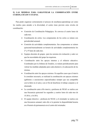 CEIP NSTRA. SEÑORA DE LA CONCEPCIÓN   2012-2013



E) LAS MEDIDAS PARA GARANTIZAR LA COORDINACIÓN ENTRE
CURSOS, CICLOS Y ETAPAS.


   Para poder organizar correctamente el proceso de enseñanza-aprendizaje así como
los medios para atender a la diversidad, el centro tiene previsto estos niveles de
coordinación:
                Comisión de Coordinación Pedagógica. Se convoca el cuarto lunes de
                cada mes.
                Coordinación de ciclos. Los componentes de los ciclos se reúnen con
                periodicidad semanal.
                Comisión de actividades complementarias. Sus componentes se reúnen
                quincenal/mensualmente en horario de actividades complementarias los
                2º y 4º lunes de cada mes.
                Equipos docentes de grupos para las sesiones de evaluación y cada vez
                que las necesidades del grupo las requieran.
                Coordinación entre los apoyos internos y el refuerzo educativo.
                Coordinados por la Jefatura de Estudios, se reúnen periódicamente para
                valorar las medidas adoptadas para cada alumno/a y la adecuación de las
                mismas.
                Coordinación entre los apoyos externos. En aquellos casos que el tutor/a
                lo considere necesario, se realizará la coordinación con apoyos externos
                (gabinetes o asociaciones especializadas) siempre que sea compatible
                con la labor en el aula y con el fin de beneficiar el trabajo conjunto y al
                alumnado.
                La coordinación entre el/la tutor/a y profesora de NEAE se realiza con
                una frecuencia quincenal los segundos y cuartos lunes de cada mes de
                15:30 h. a 16:30 h.
                El equipo directivo - profesora de NEAE y el orientador se realiza con
                una frecuencia semanal, todo ello si lo permite la disponibilidad horaria
                en el horario de permanencia en el centro del orientador.




                                                                                   pág. 73
 