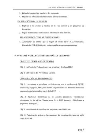 CEIP NSTRA. SEÑORA DE LA CONCEPCIÓN   2012-2013



    3. Difundir los derechos y deberes del alumnado.
    4. Mejorar las relaciones interpersonales entre el alumnado.

   EN RELACIÓN CON LA FAMILIA

    1. Implicar a los padres y madres en la vida escolar y en proyectos de
        formación.
    2. Seguir manteniendo los niveles de información a las familias.

     RELACIONADOS CON LAS INSTITUCIONES

    1. Aprovechar las ofertas que se hagan al centro desde el Ayuntamiento,
        Consejería, CEP, Cabildo, etc. y adaptándolas a nuestras necesidades.




ACTIVIDADES PARA LA CONSECUCIÓN DE LOS OBJETIVOS

     OBJETIVOS GENERALES DE CENTRO

     Obj. 1: La Comisión Pedagógica revisa, actualiza y divulga el PEC.

     Obj. 2: Elaboración del Proyecto de Gestión.

     CON RELACIÓN AL PROFESORADO

     Obj. 1: Los tutores se coordinan periódicamente con la profesora de NEAE,
     orientador y logopeda, MAI para atender conjuntamente las demandas familiares
     y personales del alumnado a través de la CCP.      .

     Obj. 2: Reuniones trimestrales de los equipos educativos. Valoraciones
     trimestrales de los ciclos. Valoraciones de la PGA (avances, dificultades y
     propuestas de mejora).

     Obj. 3: Intercambios de experiencias, proyectos, actividades, etc.

     Obj. 4: Participación activa en las reuniones de coordinación, tanto de ciclo
     como de NEAE




                                                                                  pág. 7
 