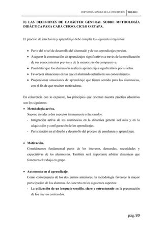 CEIP NSTRA. SEÑORA DE LA CONCEPCIÓN   2012-2013



F) LAS DECISIONES DE CARÁCTER GENERAL SOBRE METOOLOGÍA
DIDÁCTICA PARA CADA CURSO, CICLO O ETAPA.


El proceso de enseñanza y aprendizaje debe cumplir los siguientes requisitos:


      Partir del nivel de desarrollo del alumnado y de sus aprendizajes previos.
      Asegurar la construcción de aprendizajes significativos a través de la movilización
      de sus conocimientos previos y de la memorización comprensiva.
      Posibilitar que los alumnos/as realicen aprendizajes significativos por sí solos.
      Favorecer situaciones en las que el alumnado actualicen sus conocimientos.
      Proporcionar situaciones de aprendizaje que tienen sentido para los alumnos/as,
      con el fin de que resulten motivadoras.


En coherencia con lo expuesto, los principios que orientan nuestra práctica educativa
son los siguientes:
   Metodología activa.
   Supone atender a dos aspectos íntimamente relacionados:
   - Integración activa de los alumnos/as en la dinámica general del aula y en la
      adquisición y configuración de los aprendizajes.
   - Participación en el diseño y desarrollo del proceso de enseñanza y aprendizaje.


   Motivación.
   Consideramos fundamental partir de los intereses, demandas, necesidades y
   expectativas de los alumnos/as. También será importante arbitrar dinámicas que
   fomenten el trabajo en grupo.


   Autonomía en el aprendizaje.
   Como consecuencia de los dos puntos anteriores, la metodología favorece la mayor
   participación de los alumnos. Se concreta en los siguientes aspectos:
   - La utilización de un lenguaje sencillo, claro y estructurado en la presentación
      de los nuevos contenidos.




                                                                                   pág. 80
 