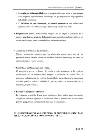 CEIP NSTRA. SEÑORA DE LA CONCEPCIÓN   2012-2013



 - La gradación de las actividades, cuya jerarquización varía según la naturaleza de
    cada programa, apareciendo en último lugar las que requieren un mayor grado de
    habilidad y autonomía.
 - El énfasis en los procedimientos y técnicas de aprendizaje, que incluyen una
    reflexión sobre los contenidos objeto de estudio y una revisión final.


 Programación cíclica, perfectamente integrada en los objetivos generales de la
 etapa; y una rigurosa selección de los contenidos, que refuerzan lo aprendido en los
 cursos precedentes y abren el conocimiento hacia nuevos temas.




 Atención a la diversidad del alumnado.
 Nuestra intervención educativa con los alumnos/as asume como uno de sus
 principios básicos tener en cuenta sus diferentes ritmos de aprendizaje, así como sus
 distintos intereses y motivaciones.


 Sensibilidad por la educación en valores.
 El progresivo acceso a formas de conducta más autónomas y la creciente
 socialización de los alumnos hace obligada la educación en valores. Ésta se
 contempla en la presentación explícita de actividades que conducen a la adopción de
 actitudes positivas sobre el cuidado del propio cuerpo, la conservación de la
 naturaleza, la convivencia…


 Evaluación del proceso educativo.
 La evaluación se concibe de una forma holística, es decir, analiza todos los aspectos
 del proceso educativo y permite la retroalimentación, la aportación de informaciones
 precisas que permiten reestructurar la actividad en su conjunto.




G) LOS CRITERIOS PARA LA SELECCIÓN DE MATERIALES Y RECURSOS
DIDÁCTICOS, INCLUÍDOS LOS LIBROS DE TEXTO.




                                                                                pág. 81
 