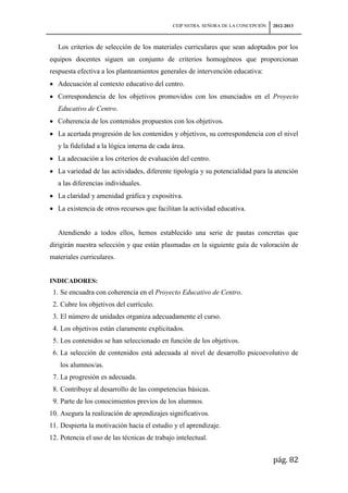 CEIP NSTRA. SEÑORA DE LA CONCEPCIÓN   2012-2013



   Los criterios de selección de los materiales curriculares que sean adoptados por los
equipos docentes siguen un conjunto de criterios homogéneos que proporcionan
respuesta efectiva a los planteamientos generales de intervención educativa:
   Adecuación al contexto educativo del centro.
   Correspondencia de los objetivos promovidos con los enunciados en el Proyecto
   Educativo de Centro.
   Coherencia de los contenidos propuestos con los objetivos.
   La acertada progresión de los contenidos y objetivos, su correspondencia con el nivel
   y la fidelidad a la lógica interna de cada área.
   La adecuación a los criterios de evaluación del centro.
   La variedad de las actividades, diferente tipología y su potencialidad para la atención
   a las diferencias individuales.
   La claridad y amenidad gráfica y expositiva.
   La existencia de otros recursos que facilitan la actividad educativa.


   Atendiendo a todos ellos, hemos establecido una serie de pautas concretas que
dirigirán nuestra selección y que están plasmadas en la siguiente guía de valoración de
materiales curriculares.


INDICADORES:
 1. Se encuadra con coherencia en el Proyecto Educativo de Centro.
 2. Cubre los objetivos del currículo.
 3. El número de unidades organiza adecuadamente el curso.
 4. Los objetivos están claramente explicitados.
 5. Los contenidos se han seleccionado en función de los objetivos.
 6. La selección de contenidos está adecuada al nivel de desarrollo psicoevolutivo de
    los alumnos/as.
 7. La progresión es adecuada.
 8. Contribuye al desarrollo de las competencias básicas.
 9. Parte de los conocimientos previos de los alumnos.
10. Asegura la realización de aprendizajes significativos.
11. Despierta la motivación hacia el estudio y el aprendizaje.
12. Potencia el uso de las técnicas de trabajo intelectual.


                                                                                    pág. 82
 