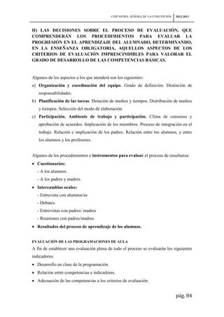 CEIP NSTRA. SEÑORA DE LA CONCEPCIÓN   2012-2013



H) LAS DECISIONES SOBRE EL PROCESO DE EVALUACIÓN, QUE
COMPRENDERÁN LOS PROCEDIMIENTOS PARA EVALUAR LA
PROGRESIÓN EN EL APRENDIZAJE DEL ALUMNADO, DETERMINANDO,
EN LA ENSEÑANZA OBLIGATORIA, AQUELLOS ASPECTOS DE LOS
CRITERIOS DE EVALUACIÓN IMPRESCINDIBLES PARA VALORAR EL
GRADO DE DESARROLLO DE LAS COMPETENCIAS BÁSICAS.


Algunos de los aspectos a los que atenderá son los siguientes:
a) Organización y coordinación del equipo. Grado de definición. Distinción de
   responsabilidades.
b) Planificación de las tareas. Dotación de medios y tiempos. Distribución de medios
   y tiempos. Selección del modo de elaboración.
c) Participación. Ambiente de trabajo y participación. Clima de consenso y
   aprobación de acuerdos. Implicación de los miembros. Proceso de integración en el
   trabajo. Relación e implicación de los padres. Relación entre los alumnos, y entre
   los alumnos y los profesores.


Algunos de los procedimientos e instrumentos para evaluar el proceso de enseñanza:
  Cuestionarios:
  - A los alumnos.
  - A los padres y madres.
  Intercambios orales:
  - Entrevista con alumnos/as
  - Debates.
  - Entrevistas con padres/ madres
  - Reuniones con padres/madres
  Resultados del proceso de aprendizaje de los alumnos.


EVALUACIÓN DE LAS PROGRAMACIONES DE AULA
A fin de establecer una evaluación plena de todo el proceso se evaluarán los siguientes
indicadores:
  Desarrollo en clase de la programación.
  Relación entre competencias e indicadores.
  Adecuación de las competencias a los criterios de evaluación.


                                                                                  pág. 84
 