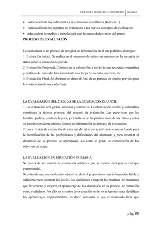 CEIP NSTRA. SEÑORA DE LA CONCEPCIÓN   2012-2013



   Adecuación de los indicadores a la evaluación cuantitativa (rúbricas ).
   Adecuación de los registros de evaluación a los nuevos conceptos de evaluación.
   Adecuación de medios y metodología con las necesidades reales del grupo.
PROCESO DE EVALUACIÓN


La evaluación es un proceso de recogida de información en el que podemos distinguir:
1. Evaluación inicial. Se realiza en el momento de iniciar un proceso con la recogida de
datos sobre la situación de partida.
2. Evaluación Procesual. Consiste en la valoración, a través de una recogida sistemática
y continua de datos del funcionamiento a lo largo de un ciclo, un curso, etc.
3. Evaluación Final. Se obtienen los datos al final de un periodo de tiempo previsto para
la consecución de unos objetivos.




LA EVALUACIÓN DEL 2º CICLO DE LA EDUCACIÓN INFANTIL
1. La evaluación será global, continua y formativa. La observación directa y sistemática
constituirá la técnica principal del proceso de evaluación. Las entrevistas con las
familias, padres, o tutores legales, y el análisis de las producciones de los niños y niñas
se podrán considerar además fuentes de información del proceso de evaluación.
2. Los criterios de evaluación de cada una de las áreas se utilizarán como referente para
la identificación de las posibilidades y dificultades del alumnado y para observar el
desarrollo de su proceso de aprendizaje, así como el grado de consecución de los
objetivos de etapa.


LA EVALUACIÓN EN EDUCACIÓN PRIMARIA
Se partirá de un modelo de evaluación auténtica que se caracterizará por su enfoque
competencial.
Se entiende que una evaluación educativa, deberá proporcionar una información fiable y
suficiente para sustentar los juicios, las decisiones e inspirar las prácticas de enseñanza
que favorezcan y mejoren el aprendizaje de los alumnos/as en su proceso de formación
como ciudadano. Por ello los criterios de evaluación serán los referentes para identificar
los aprendizajes imprescindibles, es decir señalarán lo que el alumnado tiene que




                                                                                   pág. 85
 