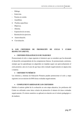 CEIP NSTRA. SEÑORA DE LA CONCEPCIÓN   2012-2013



-   Diálogo.
-   Entrevista.
-   Puestas en común.
-   Asambleas.
    Pruebas específicas:
-   Objetivas.
-   Abiertas.
-   Exposición de un tema.
-   Resolución de ejercicios.
    Autoevaluación.
    Coevaluación.




I) LOS CRITERIOS                DE   PROMOCIÓN          DE     CICLO       Y     CURSO
RESPECTIVAMENTE.

       CRITERIO PEDAGÓGICO O DE MADUREZ
Promocionará al ciclo o etapa siguiente el alumno/a que se considere que ha alcanzado
el desarrollo correspondiente de las competencias básicas. Se promocionará, asimismo,
siempre que los aprendizajes no adquiridos no impidan seguir con aprovechamiento el
ciclo posterior, aún en el caso de que haya sido evaluado negativamente en alguna área
o materia.
       CRITERIO NUMÉRICO
Los alumnos y alumnas de Educación Primaria pueden promocionar al ciclo y etapa
siguiente con un máximo de DOS áreas evaluadas negativamente.


       COMPLEMENTARIEDAD DE LOS CRITERIOS
Debido al carácter global de la evaluación en esta etapa educativa, los profesores del
Centro no utilizarán como único criterio de promoción el número de áreas evaluadas
negativamente. El criterio numérico se aplicará en relación con el criterio pedagógico o
de madurez.




                                                                                 pág. 87
 