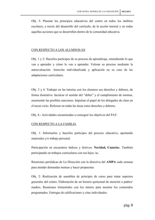 CEIP NSTRA. SEÑORA DE LA CONCEPCIÓN   2012-2013



Obj. 5: Plasmar los principios educativos del centro en todos los ámbitos
escolares, a través del desarrollo del currículo, de la acción tutorial y en todas
aquellas acciones que se desarrollen dentro de la comunidad educativa.




CON RESPECTO A LOS ALUMNOS/AS

Obj. 1 y 2: Hacerlos partícipes de su proceso de aprendizaje, entendiendo lo que
van a aprender y cómo lo van a aprender. Valorar su proceso mediante la
autoevaluación. Atención individualizada y aplicación en su caso de las
adaptaciones curriculares.



Obj. 3 y 4: Trabajar en las tutorías con los alumnos sus derechos y deberes, de
forma ilustrativa. Inculcar el sentido del “deber” y el cumplimiento de normas,
asumiendo las posibles sanciones. Impulsar el papel de los delegados de clase en
el tercer ciclo. Reforzar en todas las áreas estos derechos y deberes.

Obj. 4.- Actividades encaminadas a conseguir los objetivos del PAT.

CON RESPECTO A LA FAMILIA

Obj. 1: Informarles y hacerles partícipes del proceso educativo, aportando
materiales y/o trabajo personal.

Participación en encuentros lúdicos y festivos: Navidad, Canarias. También
participando en trabajos curriculares con sus hijos /as.

Reuniones periódicas de La Dirección con la directiva del AMPA cada semana
para atender demandas mutuas y hacer propuestas.

Obj. 2: Realización de asamblea de principio de curso para tratar aspectos
generales del centro. Elaboración de un horario quincenal de atención a padres/
madres. Reuniones trimestrales con los tutores para mostrar los contenidos
programados. Entregas de calificaciones y citas individuales.



                                                                             pág. 8
 