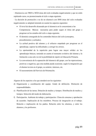 CEIP NSTRA. SEÑORA DE LA CONCEPCIÓN   2012-2013



· Alumnos/as con TRES o MÁS áreas del ciclo evaluadas negativamente y que no estén
repitiendo curso, no promocionarán al ciclo o etapa siguiente.
· La decisión de promoción o no de un alumno/a con DOS áreas del ciclo evaluadas
negativamente se adoptará teniendo en cuenta los aspectos siguientes:
       El nivel de desarrollo alcanzado por el alumno/a en lo concerniente a las
       Competencias     Básicas    necesarias para poder seguir el ritmo del grupo o
       progresar en los estudios del ciclo o etapa siguiente.
       El dominio conseguido de los contenidos básicos del ciclo (conceptos,
       procedimientos y actitudes).
       La actitud positiva del alumno y el esfuerzo empeñado por progresar en el
       aprendizaje, superar las dificultades y corregir los errores.
       La oportunidad de la repetición para lograr una mayor solidez en los
       aprendizajes básicos, teniendo en cuenta el momento evolutivo del alumno y la
       limitación a una sola vez de la posibilidad de repetir en Educación Primaria.
       La conveniencia de la separación del alumno/a del grupo, con las repercusiones,
       positivas o negativas, que esta medida pueda ocasionar, según la integración que
       el alumno tuviera en el grupo, su carácter, intereses, etc.
       El asesoramiento del Servicio de Orientación.




Algunos de los aspectos a los que atenderá son los siguientes:
d) Organización y coordinación del equipo. Grado de definición. Distinción de
   responsabilidades.
e) Planificación de las tareas. Dotación de medios y tiempos. Distribución de medios y
   tiempos. Selección del modo de elaboración.
f) Participación. Ambiente de trabajo y participación. Clima de consenso y aprobación
   de acuerdos. Implicación de los miembros. Proceso de integración en el trabajo.
   Relación e implicación de los padres. Relación entre los alumnos, y entre los
   alumnos y los profesores.




                                                                                   pág. 89
 
