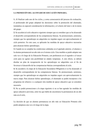 CEIP NSTRA. SEÑORA DE LA CONCEPCIÓN   2012-2013



LA PROMOCIÓN DEL ALUMNADO DE EDUCACIÓN PRIMARIA.


1. Al finalizar cada uno de los ciclos, y como consecuencia del proceso de evaluación,
el profesorado del grupo adoptará las decisiones sobre la promoción del alumnado,
tomándose en especial consideración la información y el criterio del tutor o de la tutora
del grupo.
2. Se accederá al ciclo educativo siguiente siempre que se considere que se ha alcanzado
el desarrollo correspondiente de las competencias básicas. Se promocionará, asimismo,
siempre que los aprendizajes no adquiridos no impidan seguir con aprovechamiento el
ciclo posterior. En este caso, se aplicarán las medidas de apoyo educativo necesarias
para alcanzar dichos aprendizajes.
3. Cuando no se cumplan las condiciones señaladas en el apartado anterior, el alumno o
la alumna permanecerá un año más en el mismo ciclo. Esta medida se podrá adoptar una
sola vez a lo largo de la Educación Primaria, con preferencia en el segundo o el tercer
ciclo para no agotar esta posibilidad en edades tempranas. A este efecto, se deberá
diseñar un plan de recuperación de los aprendizajes no adquiridos con el fin de
favorecer el desarrollo de las competencias básicas correspondiente al ciclo.
4. Se accederá a la etapa de la Educación Secundaria Obligatoria si se ha alcanzado el
desarrollo correspondiente de las competencias básicas. Se promocionará, asimismo,
siempre que los aprendizajes no adquiridos no impidan seguir con aprovechamiento la
nueva etapa. Para alcanzar dichos aprendizajes, el alumnado se podrá incorporar a los
programas de refuerzo o a cualquier otra medida de apoyo educativo que se considere
necesaria.
5. No se podrá promocionar a la etapa siguiente si no se han agotado las medidas de
apoyo educativo previstas, entre las que habrá de encontrarse la permanencia de un año
más en el ciclo.


La decisión de que un alumno permanezca un año más en Educación Primaria sólo
podrá adoptarse una vez a lo largo de la etapa.




                                                                                  pág. 90
 
