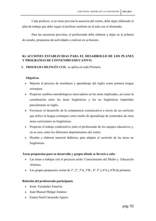 CEIP NSTRA. SEÑORA DE LA CONCEPCIÓN   2012-2013



       Cada profesor, si no tiene prevista la ausencia del centro, debe dejar elaborado el
plan de trabajo que debe seguir el profesor sustituto en el aula con el alumnado.

       Para las ausencias previstas, el profesorado debe elaborar y dejar en la jefatura
de estudio, propuestas de actividades a realizar en su horario.




K) ACCIONES ESTABLECIDAS PARA EL DESARROLLO DE LOS PLANES
Y PROGRAMAS DE CONTENIDO EDUCATIVO.

1. PROGRAMA BILINGÜE CLIL: se aplica en toda Primaria.


   Objetivos
      Mejorar el proceso de enseñanza y aprendizaje del inglés como primera lengua
      extranjera.
      Propiciar cambios metodológicos innovadores en las áreas implicadas, así como la
      coordinación entre las áreas lingüísticas y las no lingüísticas impartidas
      parcialmente en inglés.
      Favorecer el desarrollo de la competencia comunicativa a través de un currículo
      que utilice la lengua extranjera como medio de aprendizaje de contenidos de otras
      áreas curriculares no lingüísticas.
      Propiciar el trabajo colaborativo entre el profesorado de los equipos educativos y,
      en su caso, entre los diferentes departamentos del centro.
      Diseñar y elaborar material didáctico para adaptar el currículo de las áreas no
      lingüísticas.


Áreas propuestas para su desarrollo y grupos dónde se llevará a cabo
      Las áreas a trabajar con el proyecto serán: Conocimiento del Medio y Educación
      Artística.
      Los grupos propuestos serían de 1º, 2º, 3ºA, 3ºB , 4º, 5º y 6ºA y 6ºB de primaria.


Relación del profesorado participante
      Itzíar Fernández Enterría.
      Juan Manuel Melgar Jiménez
      Emma Noel Carracedo Agnew

                                                                                    pág. 92
 