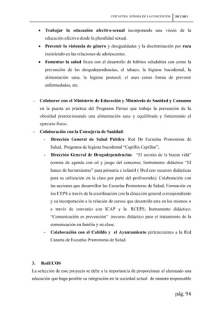 CEIP NSTRA. SEÑORA DE LA CONCEPCIÓN   2012-2013



        Trabajar la educación afectivo-sexual incorporando una visión de la
        educación afectiva desde la pluralidad sexual.
        Prevenir la violencia de género y desigualdades y la discriminación por raza
        insistiendo en las relaciones de adolescentes.
        Fomentar la salud física con el desarrollo de hábitos saludables con como la
        prevención de las drogodependencias, el tabaco, la higiene bucodental, la
        alimentación sana, la higiene postural, el aseo como forma de prevenir
        enfermedades, etc.


-    Colaborar con el Ministerio de Educación y Ministerio de Sanidad y Consumo
     en la puesta en práctica del Programa Perseo que trabaja la prevención de la
     obesidad promocionando una alimentación sana y equilibrada y fomentando el
     ejercicio físico.
-    Colaboración con la Consejería de Sanidad:
       -   Dirección General de Salud Pública: Red De Escuelas Promotoras de
           Salud, Programa de higiene bucodental “Cepillín Cepillán”,
       -   Dirección General de Drogodependencias: “El secreto de la buena vida”
           (consta de agenda con cd y juego del concurso; Instrumento didáctico “El
           banco de herramientas” para primaria e infantil ( Dvd con recursos didácticas
           para su utilización en la clase por parte del profesorado); Colaboración con
           las acciones que desarrollen las Escuelas Promotoras de Salud; Formación en
           los CEPS a través de la coordinación con la dirección general correspondiente
           y su incorporación a la relación de cursos que desarrolle esta en los mismos o
           a través de convenio con ICAP y la RCEPS; Instrumento didáctico:
           “Comunicación es prevención” (recurso didáctico para el tratamiento de la
           comunicación en familia y en clase.
       -   Colaboración con el Cabildo y el Ayuntamiento pertenecientes a la Red
           Canaria de Escuelas Promotoras de Salud.




3.   RedECOS
La selección de este proyecto se debe a la importancia de proporcionar al alumnado una
educación que haga posible su integración en la sociedad actual de manera responsable


                                                                                   pág. 94
 