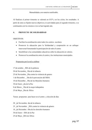 CEIP NSTRA. SEÑORA DE LA CONCEPCIÓN   2012-2013



                       Manualidades con materia reutilizable.


Al finalizar el primer trimestre se valorará en CCP y en los ciclos, los resultados. A
partir de estos se fijarán nuevos objetivos y/o actividades para el segundo trimestre, o se
continuarán con los mismos si no se han logrado aún.


4.      PROYECTO DE SOLIDARIDAD


OBJETIVOS:
        Facilitar la coordinación entre todos los centros escolares
        Promover la educación para la Solidaridad y cooperación en un enfoque
        transversal fomentando la participación de todo el centro
        Sensibilizar a las comunidades educativas sobre la educación en valores.
        Promover la coordinación entre el centro y las instituciones municipales.


     Propuestas por la red a celebrar


17 de octubre _ DIA de la pobreza
20 de Noviembre_ Día de la infancia
25 de Noviembre _Día contra la violencia de genero
1 de Diciembre _ Día de la prevención del SIDA
10 de Diciembre _ Día de los Derechos humanos
30 de Enero _día de la Paz
8 de Marzo _ Día de la mujer trabajadora
25 de Mayo _Día de África


Tareas propuestas para hacer en el centro y elección de días


20 _de Noviembre día de la infancia
25 _de Noviembre _DIA contra la violencia de género
10 _de Diciembre -Día de los derechos humanos
30 de Enero – DIA de la Paz
25 de Mayo _DIA de África

                                                                                   pág. 97
 
