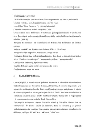 CEIP NSTRA. SEÑORA DE LA CONCEPCIÓN   2012-2013




OBJETIVO DEL CENTRO
Unificar las tres redes y encauzar las actividades propuestas por todo el profesorado
Crear un comité de Escuela que represente a las tres redes-
Leer el libro “Rosa Caramelo “el color de la igualdad
Comentar el cuento en infantil y el primer Ciclo.
Creación de un banco de recursos de materiales que se puedan reciclar de un año para
otro. Recogida de uniformes clasificándolos por tallas y distribuirlos en familias que lo
soliciten. (AMPA).
Recogida de alimentos     en colaboración con Caritas para distribuirlas en familias
cercanas
Invitar a una ONG en fiesta cercana al día de África el 25 de Mayo
Recogida de tapas de plástico para reciclar y luego enviar
Confección de una frase en la entrada cada quince días donde se haga alusión a las tres
redes: “Una letra es una imagen”, “Mensajes sin palabras ““Mensajes mudos”
Confeccionar un mural (Objetos que hablan)
En el día de la paz recital poético por alumnos del centro
Confeccionar un mural por todos


5.     EL HUERTO URBANO.


Con el proyecto el huerto escolar queremos desarrollar la conciencia medioambiental
mediante acciones que favorezcan la salud, el bienestar, el consumo responsable y la
interacción positiva con el medio físico, planificando acciones y socializando el trabajo
de manera que permitan una mayor integración de la familia o de otros miembros de la
comunidad educativa, usando nuestro huerto escolar como puente entre el propio centro
y la zona, eminentemente agrícola, donde éste se ubica.
Este proyecto se llevará a cabo en Educación Infantil y Educación Primaria. Por las
características del huerto servirá de semillero, tanto de semillas y de plantas
medicinales como de vegetales. Este proyecto trabajará conjuntamente con el proyecto
del huerto ecológico del AMPA en La Casa de Doña Chana.




                                                                                  pág. 98
 