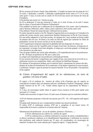 CEIP PUIG D’EN VALLS
De les sessions de lectura i haurà: dues dedicades a l’anglès (en quasi tots els grups de 1er i
2n cicle), 2 dedicades a castellà, 1 dedicada a apadrinament lector entre el 1r i el 3r cicle,
entre quart i 5 anys, la resta serà en català. En 5è nivell una sessió serà lectura de l’àrea de
Ciutadania.
S’ha destinat una sessió a la Tutoria en grup.
En EI es dedicaran 15 min per esmorzar a l’aula, en 1r cicle 10 min, en 2n cicle 5 minut,
dins la classe, d’acord amb el Projecte d’alimentació.
S’ha establert un horari per a cadascuna de les dependències d’ús comú: sala d’ordinadors,
aula d’idiomes, biblioteca, taller, vídeos, pistes esportives, hort escolar, punt verd.
S’ha elaborat l’horari de neteja del pati i utilització de les pistes.
El centre tancarà les portes a les 9h. Després d’aquesta hora no és permesa ni l’entrada ni la
sortida del recinte escolar sense autorització familiar (Instruccions al Pla de Convivència).
Per una millor adaptació a l’activitat escolar, els alumnes de 3 anys tendran un horari reduït
els primers dies de curs. Hi haurà a les aules un full de registre per controlar les faltes de
puntualitat i avissar als serveis socials en cas de reiteració.
A EI l’organització temporal respectarà la globalitat del nen disposant els ritmes, les
freqüències, tenint cura de l’equilibri entre el temps d’activitat i de descans, el temps per al
joc espontani i el temps d’activitats dirigides, el temps per a activitats grupals i el temps per
a les iniciatives de cada nen/a.
Tots els grups tendran una sessió amb ordinadors, a EI impartida pel tutor o les professores
de TIC. Hi haura un professor de TIC per a cada cicle.
La religió serà impartida per una professora contratada pel bisbat.
En les sessions de tutoria s’organitzarà, una vegada al mes, una sessió de tot el nivell on es
realitzaran exercicis no competitius, lúdics per reforçar les habilitats bàsiques.
Els alumnes d’incorporació tardana, previa matricul·lació, començaran les classes dos dies
després de la data de formalització de la matrícula a fi de poderr organitzar la seua recepció
i acolliment. Sempre i quan ho permeti la situació familiar. Si no fos possible s’incorporaria
al dia següent.

d) Criteris d’organització del suport, de les substitucions, els torns de
guàrdies i els torns d’esplai.
El suport a EI el realitzan les mestres de reforç (s’ha d’intentar que els suports no
coincideixin el mateix día) i els alumnes amb nee i problemes d’audició i llenguatge rebran
també l’atenció de les PT i AL. També rebran suport de les especialistes de Música i
Anglès.
A 5 anys els nouvinguts també reben el suport d’un/a mestre/a d’AD, però també sería
necessari a 3 i 4 anys.
També sería necessari el suport d’un/a AT pels casos d’alumnes que no controlen esfínters.
A EP els alumnes proposats a final del curs passat, per a PT, AL i AD seguiran amb aquest
suport.
Els grups amb alumnes de nee i compensatòria tendran una atenció preferent.
El reforç d’EP el realitzaran mestres d’EP per a completar el seu horari lectiu. El
responsable de la tasca a realitzar és el mestre tutor de l’alumne.
Substitucions del professorat –en cas de malaltia, permisos i llicències; ...:
A EI les substitucions les cubreix les mestres de suport.
A EP les substitucions es cubriran utilitzant les sessions de reforç o desdobalemnts (
si afecta a professors implicats en el desdoblament) Seguidament s’utilitzaran les sessions
dels professors amb reducció horaria per 55 anys, els coordinadors, els encarregats de
material. En darrer lloc seran cubertes per l’equip de suport i l’equip directiu.
22

 