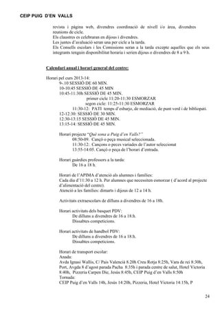 CEIP PUIG D’EN VALLS
revista i pàgina web, divendres coordinació de nivell i/o àrea, divendres
reunions de cicle.
Els claustres es celebraran en dijous i divendres.
Les juntes d’avaluació seran una per cicle a la tarda.
Els Consells escolars i les Comissions seran a la tarda excepte aquelles que els seus
integrants tenguin disponibilitat horaria i serien dijous o divendres de 8 a 9 h.

Calendari anual i horari general del centre:
Horari pel curs 2013-14:
9-.10 SESSIÓ DE 60 MIN.
10-10:45 SESSIÓ DE 45 MIN
10:45-11:30h SESSIÓ DE 45 MIN.
primer cicle 11:20-11:30 ESMORZAR
segon cicle: 11:25-11:30 ESMORZAR
11:30-12: PATI temps d’esbarjo, de mediació, de punt verd i de bibliopati.
12-12:30: SESSIÓ DE 30 MIN.
12:30-13:15 SESSIÓ DE 45 MIN.
13:15-14: SESSIÓ DE 45 MIN.
Horari projecte “Què sona a Puig d’en Valls?”
08:50-09. Cançó o peça musical seleccionada.
11:30-12: Cançons o peces variades de l’autor seleccionat
13:55-14:05. Cançó o peça de l’horari d’entrada.
Horari guàrdies professors a la tarda:
De 16 a 18 h.
Horari de l’APIMA d’atenció als alumnes i famílies:
Cada dia d’11:30 a 12 h. Per alumnes que necessiten esmorzar ( d’acord al projecte
d’alimentació del centre).
Atenció a les famílies: dimarts i dijous de 12 a 14 h.
Activitats extraescolars de dilluns a divendres de 16 a 18h.
Horari activitats dels basquet PDV:
De dilluns a divendres de 16 a 18:h.
Dissabtes competicions.
Horari activitats de handbol PDV:
De dilluns a divendres de 16 a 18:h.
Dissabtes competicions.
Horari de transport escolar:
Anada:
Avda Ignasi Wallis, C/ Pais Valencià 8.20h Creu Rotja 8:25h, Vara de rei 8:30h,
Port, Avgda 8 d’agost parada Pacha 8:35h i parada centre de salut, Hotel Victoria
8:40h, Pizzeria Carpen Die, Jesús 8:45h, CEIP Puig d’en Valls 8:50h
Tornada:
CEIP Puig d’en Valls 14h, Jesús 14:20h, Pizzeria, Hotel Victoria 14:15h, P
24

 