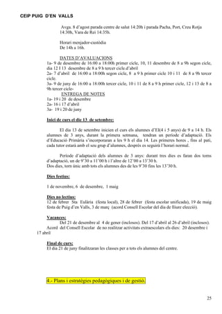 CEIP PUIG D’EN VALLS
Avga. 8 d’agost parada centre de salut 14:20h i parada Pacha, Port, Creu Rotja
14:30h, Vara de Rei 14:35h.
Horari menjador-custòdia
De 14h a 16h.
DATES D’AVALUACIONS
1a- 9 de desembre de 16:00 a 18:00h primer cicle, 10, 11 desembre de 8 a 9h segon cicle,
dia 12 I 13 desembre de 8 a 9 h tercer cicle.d’abril
2a- 7 d’abril de 16:00 a 18:00h segon cicle, 8 a 9 h primer cicle 10 i 11 de 8 a 9h tercer
cicle.
3a- 9 de juny de 16:00 a 18:00h tercer cicle, 10 i 11 de 8 a 9 h primer cicle, 12 i 13 de 8 a
9h tercer cicleENTREGA DE NOTES
1a- 19 i 20 de desembre
2a- 16 i 17 d’abril
3a- 19 i 20 de juny
Inici de curs el die 13 de setembre:
El dia 13 de setembre inicien el curs els alumnes d’EI(4 i 5 anys) de 9 a 14 h. Els
alumnes de 3 anys, durant la primera setmana, tendran un període d’adaptació. Els
d’Educació Primària s’incorporaran a les 9 h el dia 14. Les primeres hores , fins al pati,
cada tutor estarà amb el seu grup d’alumnes, després es seguirà l’horari normal.
Període d’adaptació dels alumnes de 3 anys: durant tres dies es faran dos torns
d’adaptació, un de 9’30 a 11’00 h i l’altre de 12’00 a 13’30 h.
Dos dies, torn únic amb tots els alumnes des de les 9’30 fins les 13’30 h.
Dies festius:
1 de novembre, 6 de desembre, 1 maig
Dies no lectius:
12 de febrer Sta Eulària (festa local), 28 de febrer (festa escolar unificada), 19 de maig
festa de Puig d’en Valls, 3 de març (acord Consell Escolar del dia de lliure elecció).
Vacances:
Del 21 de desembre al 4 de gener (inclosos). Del 17 d’abril al 26 d’abril (inclosos).
Acord del Consell Escolar de no realitzar activitats extraescolars els dies: 20 desembre i
17 abril
Final de curs:
El dia 21 de juny finalitzaran les classes per a tots els alumnes del centre.

4.- Plans i estratègies pedagògiques i de gestió.

25

 