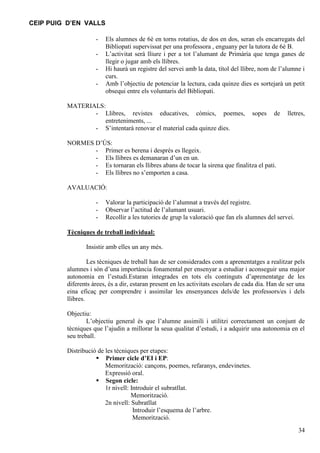 CEIP PUIG D’EN VALLS
-

Els alumnes de 6è en torns rotatius, de dos en dos, seran els encarregats del
Bibliopati supervissat per una professora , enguany per la tutora de 6è B.
L’activitat serà lliure i per a tot l’alumant de Primària que tenga ganes de
llegir o jugar amb els llibres.
Hi haurà un registre del servei amb la data, títol del llibre, nom de l’alumne i
curs.
Amb l’objectiu de potenciar la lectura, cada quinze dies es sortejarà un petit
obsequi entre els voluntaris del Bibliopati.

MATERIALS:
- Llibres, revistes educatives, còmics, poemes,
entreteniments, ...
- S’intentarà renovar el material cada quinze dies.

sopes

de

lletres,

NORMES D’ÚS:
- Primer es berena i després es llegeix.
- Els llibres es demanaran d’un en un.
- Es tornaran els llibres abans de tocar la sirena que finalitza el pati.
- Els llibres no s’emporten a casa.
AVALUACIÓ:
-

Valorar la participació de l’alumnat a través del registre.
Observar l’actitud de l’alumant usuari.
Recollir a les tutories de grup la valoració que fan els alumnes del servei.

Tècniques de treball individual:
Insistir amb elles un any més.
Les tècniques de treball han de ser considerades com a aprenentatges a realitzar pels
alumnes i són d’una importància fonamental per ensenyar a estudiar i aconseguir una major
autonomia en l’estudi.Estaran integrades en tots els continguts d’aprenentatge de les
diferents àrees, és a dir, estaran present en les activitats escolars de cada dia. Han de ser una
eina eficaç per comprendre i assimilar les ensenyances dels/de les professors/es i dels
llibres.
Objectiu:
L’objectiu general és que l’alumne assimili i utilitzi correctament un conjunt de
tècniques que l’ajudin a millorar la seua qualitat d’estudi, i a adquirir una autonomia en el
seu treball.
Distribució de les tècniques per etapes:
 Primer cicle d’EI i EP:
Memorització: cançons, poemes, refaranys, endevinetes.
Expressió oral.
 Segon cicle:
1r nivell: Introduir el subratllat.
Memorització.
2n nivell: Subratllat
Introduir l’esquema de l’arbre.
Memorització.
34

 