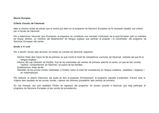 Secció Europea
Criteris d'accés de l'alumnat
Atés el nombre limitat de places que el centre pot oferir en el programa de Seccions Europees es fa necessari establir uns criteris
per a l'accés de l'alumnat.
Per a determinar l'alumnat que s'incorpora al programa es constituiré una comissió d'admissió de la qual formaran part un membre
de l'equip directiu, un membre del departament de !lengua anglesa que participi al projecte i el coordinador del programa de
Seccions Europees del centre.
Accés a 1r curs
Per a decidir l'accés deis alumnes es tindran en compte els elements següents:
Informe finals deis tutors de 6é de primaria en qué consti el nivel! de competencia curricular de l'alumnat, sobretot pel que fa la
!lengua anglesa
Informe del cap d'estudis de l'institut, fruit de les entrevistes als centres de primaria adscrits al centre, en qué es faci constar
!'actitud i comportament de l'alumnat i el suport de les famílies
Qualificacions finals de 6é
Resultats de les proves inicials realitzades a l'institut sobre el nivel! de competencia en !lengua (catalana, castellana i anglesa) i
en matematiques
Per elaborar la relació d'alumnes als quals es fara la proposta d'incorporació al programa aquests s'ordenaran d'acord amb la
mitjana deis resultats de les proves inicials, i atesos els informes procedents deis centres de primaria.
En cas d'empat, així com estableix I'Ordre de regulació del programa, es donara prioritat a l'alumnat que hagi participat al
programa de Seccions Europees al seu centre de procedencia.
 