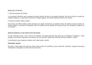 Accés a 2n. 3r i 4t curs
1. Alumnat procedent de l'institut:
La incorporació d'alumnat sera a proposta de l'equip educatiu del grup en qué estigui matriculat. Per aixó es tindra en compte els
resultats académics, en particUlar la nota final en !lengua anglesa, com també !'actitud de l'alumne vers l'estudi.
2. Alumnat procedent d'altres centres:
Els alumnes procedents d'altres centres educatius que vulguin incorporar-se al programa hauran de realitzar una prava d'accés en
!lengua anglesa. La proposta d'incorporació tindra en compte tant els resultats de la prava d'accés com l'expedient académic de
curs anterior.
Accés al programa un cop comen at el curs escolar
Un cap comengat el curs, i com a límit, la 1a avaluació, els equips educatius deis grups que no participen al programa, podra
propasar a la comissió d'admissió la incorporació de nous alumnes, atenent els criteris de rendiment académic i actitud.
La incorporació podra realitzar-se sempre que hi hagin places vacants.
Autorització paterna
Els pares o tutors legals deis alumnes menors d'edat hauran de manifestar la seva conformitat, emplenant i signant el document
d'autorització corresponent, d'acord amb el model annex.
 